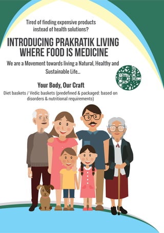 Introducing Prakratik Living
Where Food Is Medicine
We are a Movement towards living a Natural, Healthy and
Sustainable Life...
Diet baskets / Vedic baskets (predeﬁned & packaged: based on
disorders & nutritional requirements)
Tired of finding expensive products
instead of health solutions?
Your Body, Our Craft
 