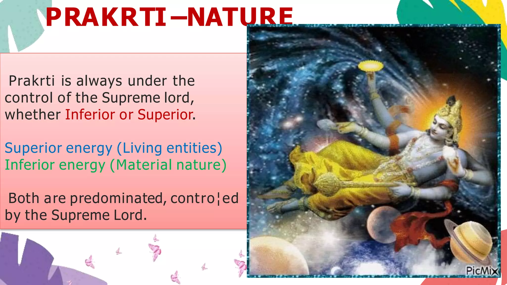 Prakrti is always under the
control of the Supreme lord,
whether Inferior or Superior.
Superior energy (Living entities)
Inferior energy (Material nature)
Both are predominated, contro¦ed
by the Supreme Lord.
PRAKRTI –NATURE
 