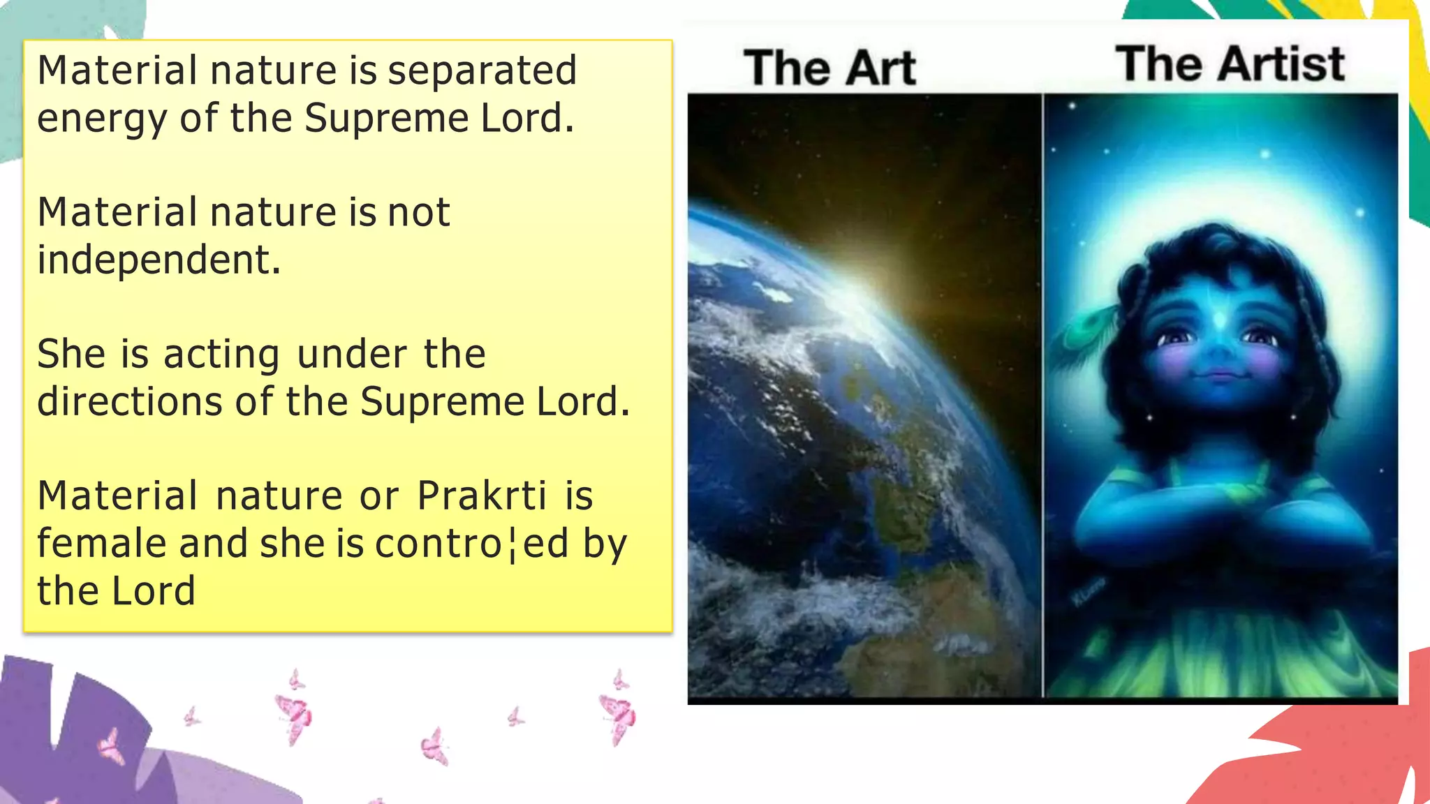Material nature is separated
energy of the Supreme Lord.
Material nature is not
independent.
She is acting under the
directions of the Supreme Lord.
Material nature or Prakrti is
female and she is contro¦ed by
the Lord
 
