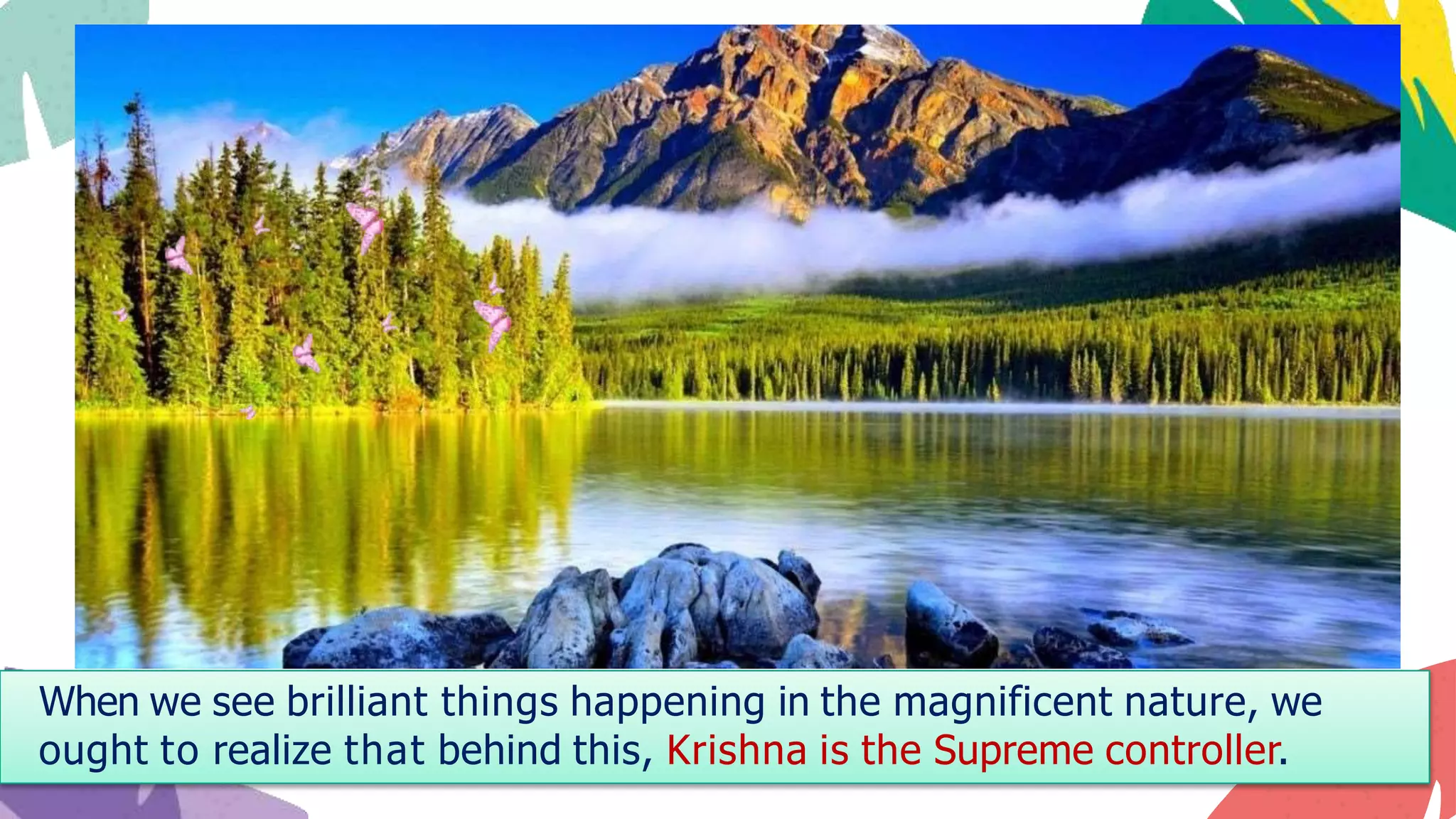 When we see brilliant things happening in the magnificent nature, we
ought to realize that behind this, Krishna is the Supreme controller.
 