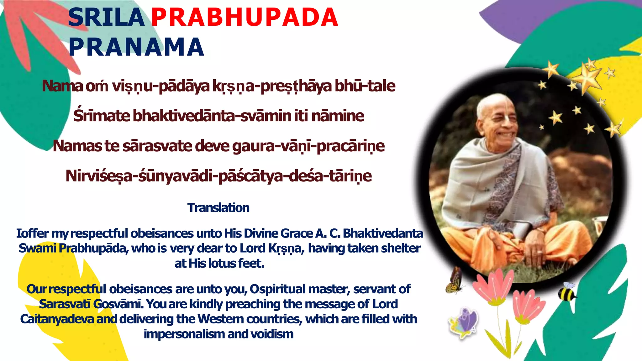 SRILA PRABHUPADA
PRANAMA
Namaoḿ viṣṇu-pādāyakṛṣṇa-preṣṭhāyabhū-tale
Śrīmatebhaktivedānta-svāminiti nāmine
Namaste sārasvatedevegaura-vāṇī-pracāriṇe
Nirviśeṣa-śūnyavādi-pāścātya-deśa-tāriṇe
Translation
Ioffer myrespectful obeisances untoHisDivineGraceA. C.Bhaktivedanta
SwamiPrabhupāda,whois very dear to Lord Kṛṣṇa, havingtaken shelter
atHislotus feet.
Ourrespectful obeisances are unto you,Ospiritual master, servant of
Sarasvatī Gosvāmī.Youare kindly preaching the message of Lord
Caitanyadevaanddelivering theWestern countries, whichareﬁlledwith
impersonalism andvoidism
 