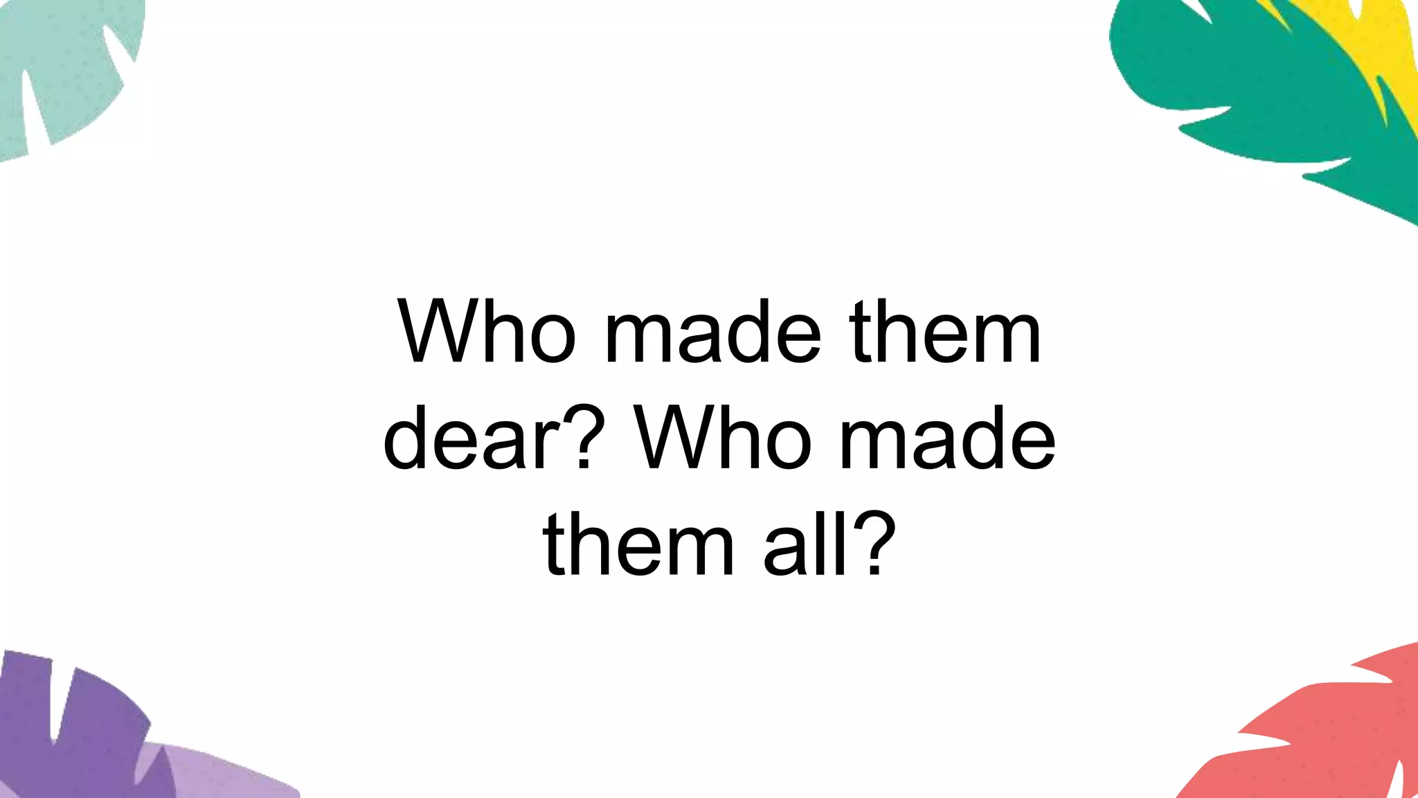 Who made them
dear? Who made
them all?
 
