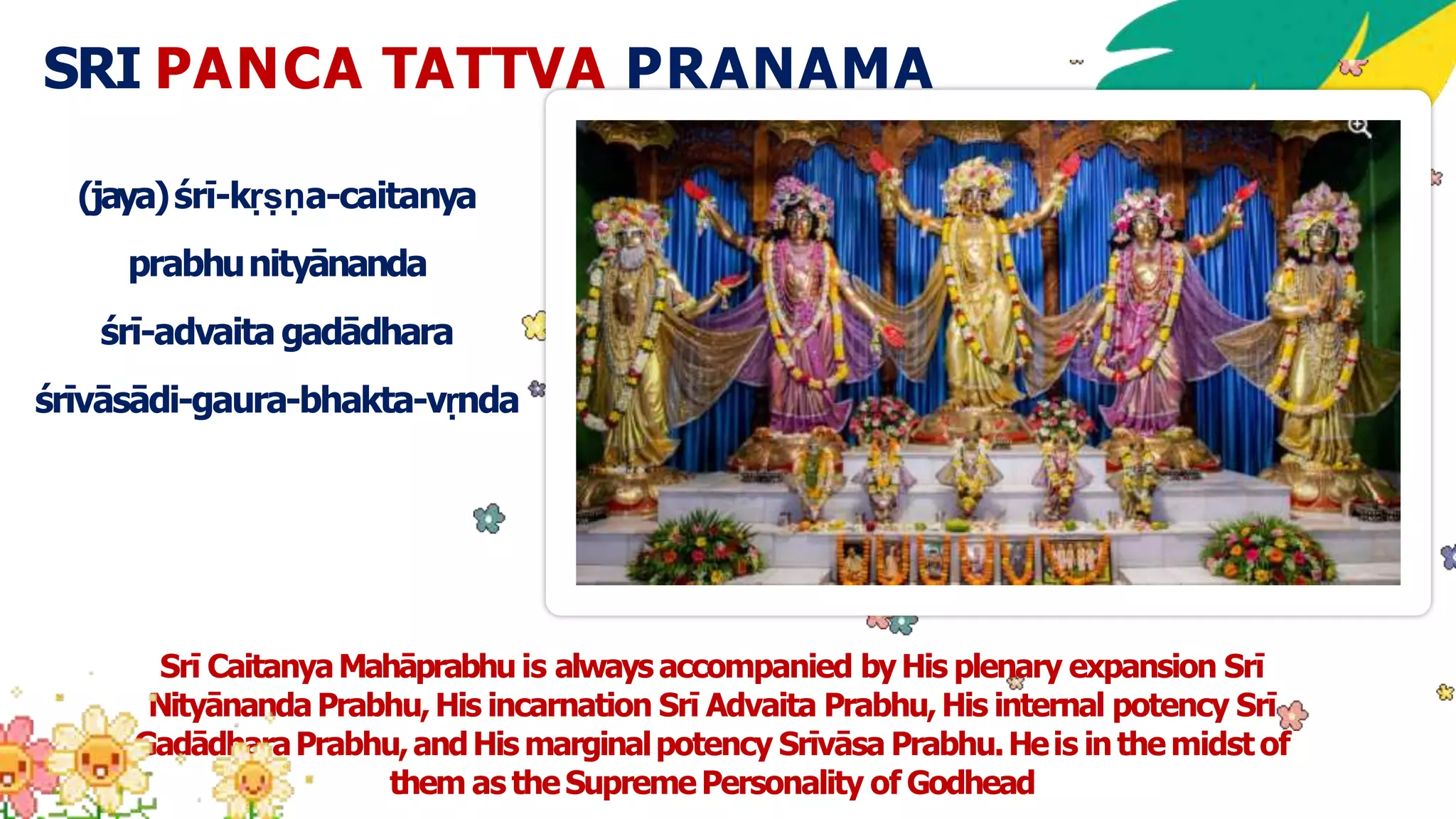 SRI PANCA TATTVA PRANAMA
(jaya)śrī-kṛṣṇa-caitanya
prabhunityānanda
śrī-advaita gadādhara
śrīvāsādi-gaura-bhakta-vṛnda
Srī CaitanyaMahāprabhu is always accompanied byHis plenary expansion Srī
NityānandaPrabhu,His incarnation Srī Advaita Prabhu,His internal potency Srī
GadādharaPrabhu,andHis marginalpotency Srīvāsa Prabhu.Heis inthemidstof
them as theSupremePersonality of Godhead
 