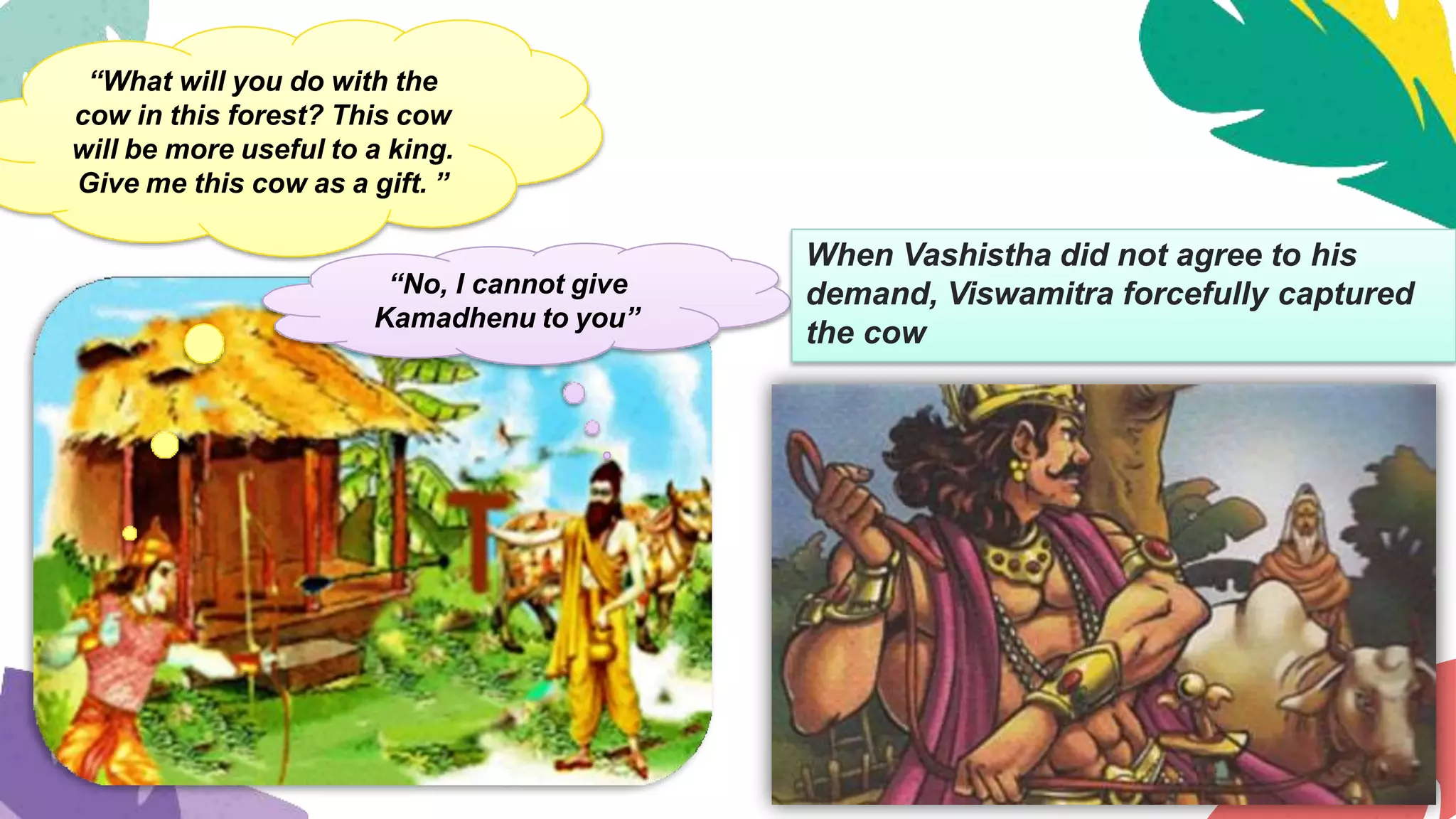 “What will you do with the
cow in this forest? This cow
will be more useful to a king.
Give me this cow as a gift. ”
“No, I cannot give
Kamadhenu to you”
When Vashistha did not agree to his
demand, Viswamitra forcefully captured
the cow
 