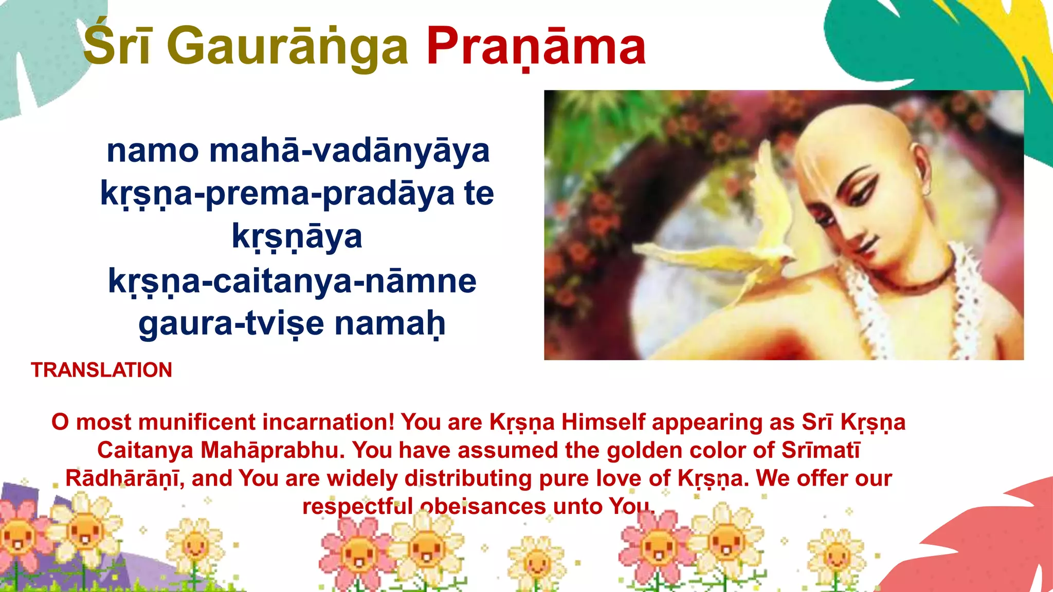 Śrī Gaurāṅga Praṇāma
namo mahā-vadānyāya
kṛṣṇa-prema-pradāya te
kṛṣṇāya
kṛṣṇa-caitanya-nāmne
gaura-tviṣe namaḥ
TRANSLATION
O most munificent incarnation! You are Kṛṣṇa Himself appearing as Srī Kṛṣṇa
Caitanya Mahāprabhu. You have assumed the golden color of Srīmatī
Rādhārāṇī, and You are widely distributing pure love of Kṛṣṇa. We offer our
respectful obeisances unto You.
 