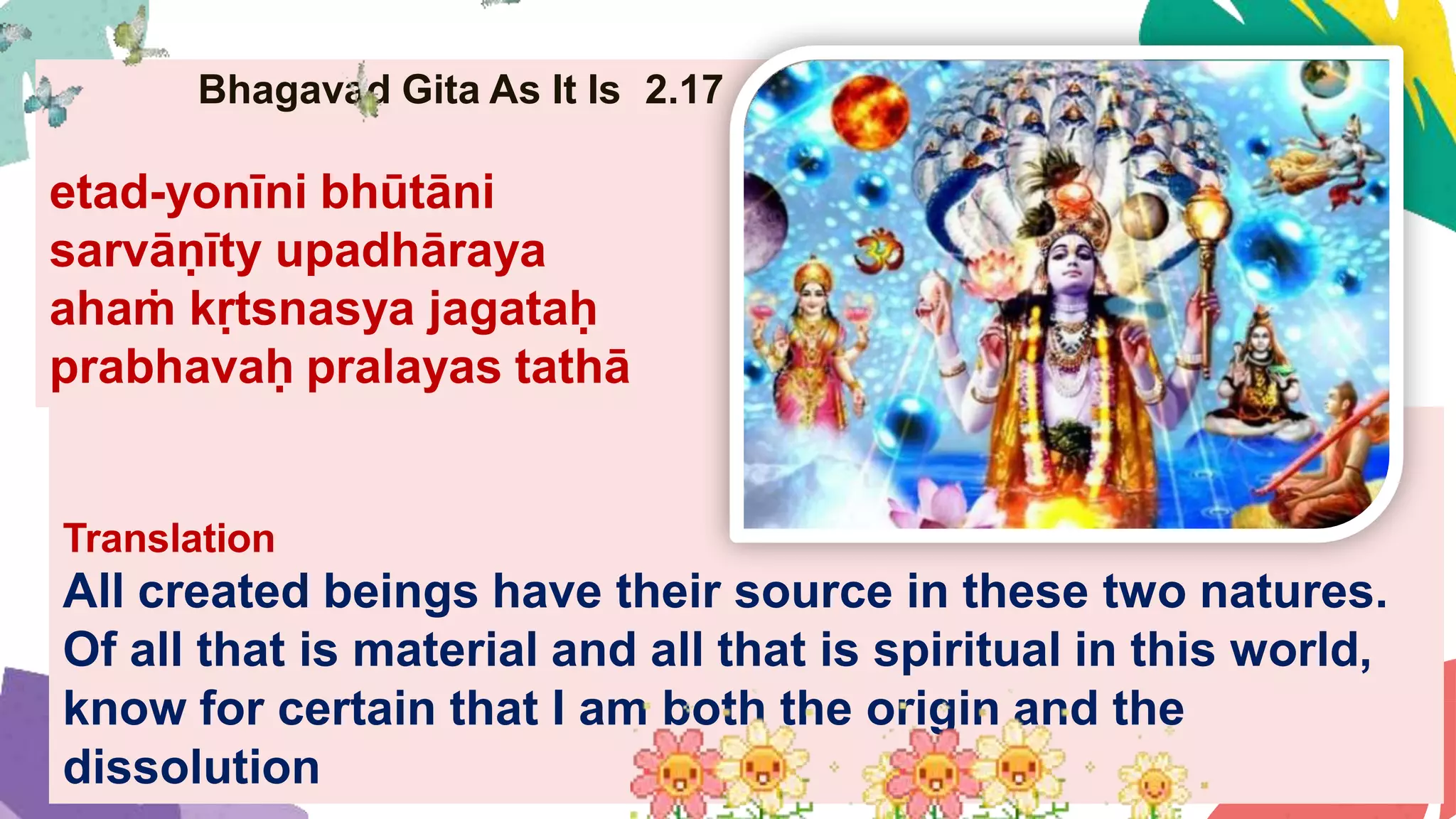 Bhagavad Gita As It Is 2.17
etad-yonīni bhūtāni
sarvāṇīty upadhāraya
ahaṁ kṛtsnasya jagataḥ
prabhavaḥ pralayas tathā
Translation
All created beings have their source in these two natures.
Of all that is material and all that is spiritual in this world,
know for certain that I am both the origin and the
dissolution
 