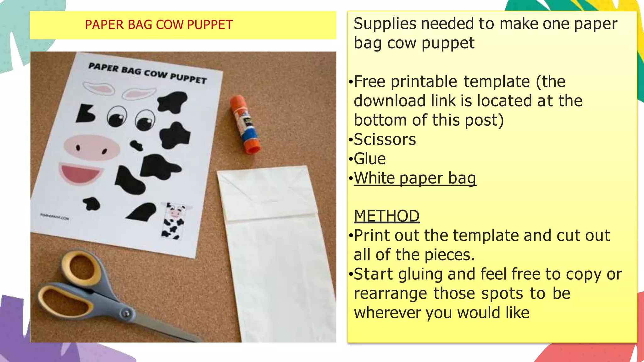 Supplies needed to make one paper
bag cow puppet
•Free printable template (the
download link is located at the
bottom of this post)
•Scissors
•Glue
•White paper bag
METHOD
•Print out the template and cut out
all of the pieces.
•Start gluing and feel free to copy or
rearrange those spots to be
wherever you would like
PAPER BAG COW PUPPET
 