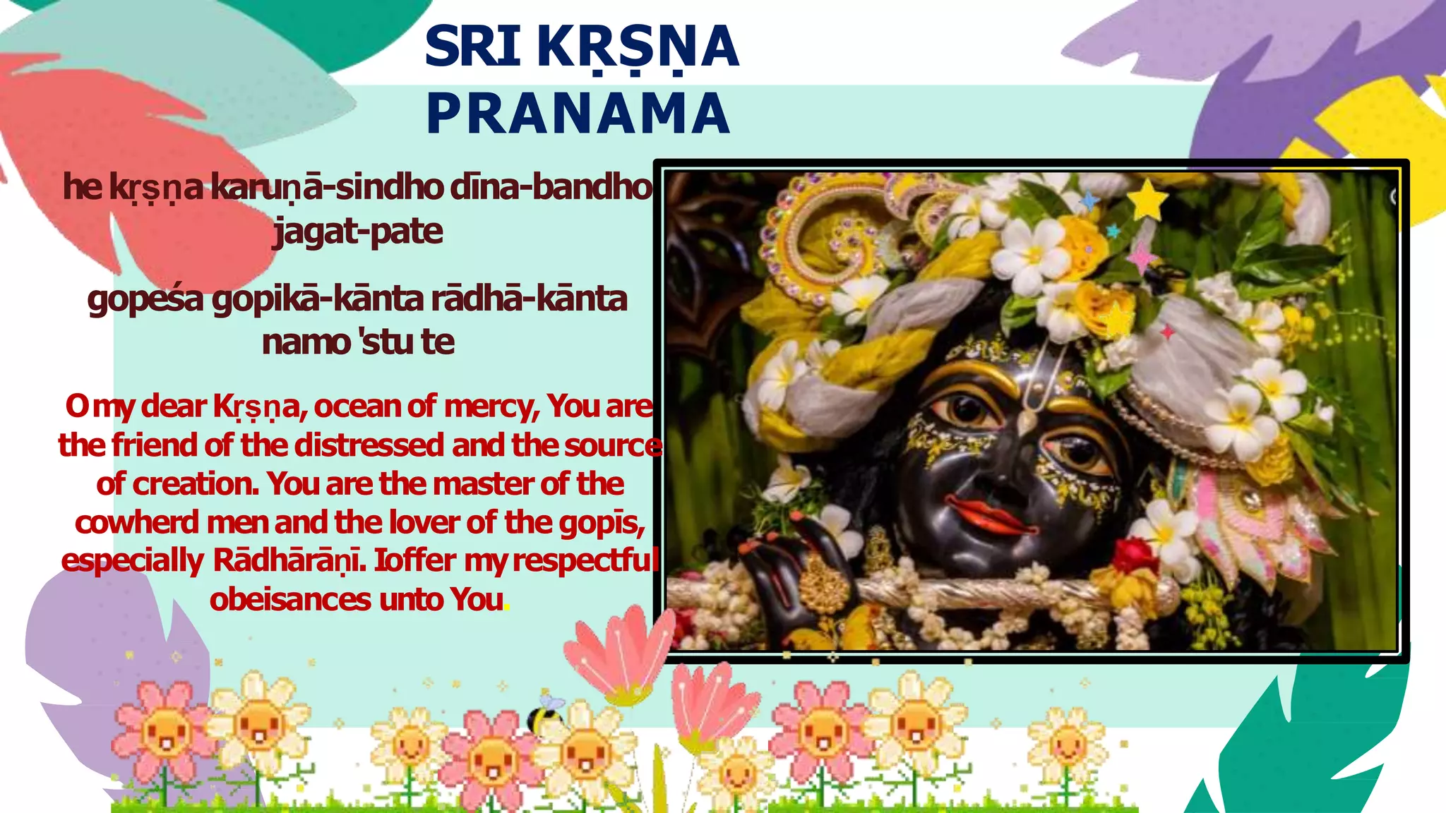 SRI KṚṢṆA
PRANAMA
hekṛṣṇakaruṇā-sindhodīna-bandho
jagat-pate
gopeśa gopikā-kāntarādhā-kānta
namo'stute
OmydearKṛṣṇa,oceanof mercy, Youare
the friend of the distressed and thesource
of creation. Youare the master of the
cowherd menandthe lover of the gopīs,
especially Rādhārāṇī. Ioffer myrespectful
obeisances unto You.
 