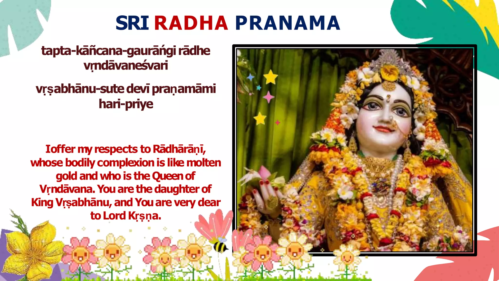 SRI RADHA PRANAMA
tapta-kāñcana-gaurāńgirādhe
vṛndāvaneśvari
vṛṣabhānu-sutedevīpraṇamāmi
hari-priye
Ioffer myrespects toRādhārāṇī,
whose bodilycomplexionis like molten
gold andwho is the Queenof
Vṛndāvana.Youare the daughter of
King Vṛṣabhānu, andYouare very dear
toLord Kṛṣṇa.
 
