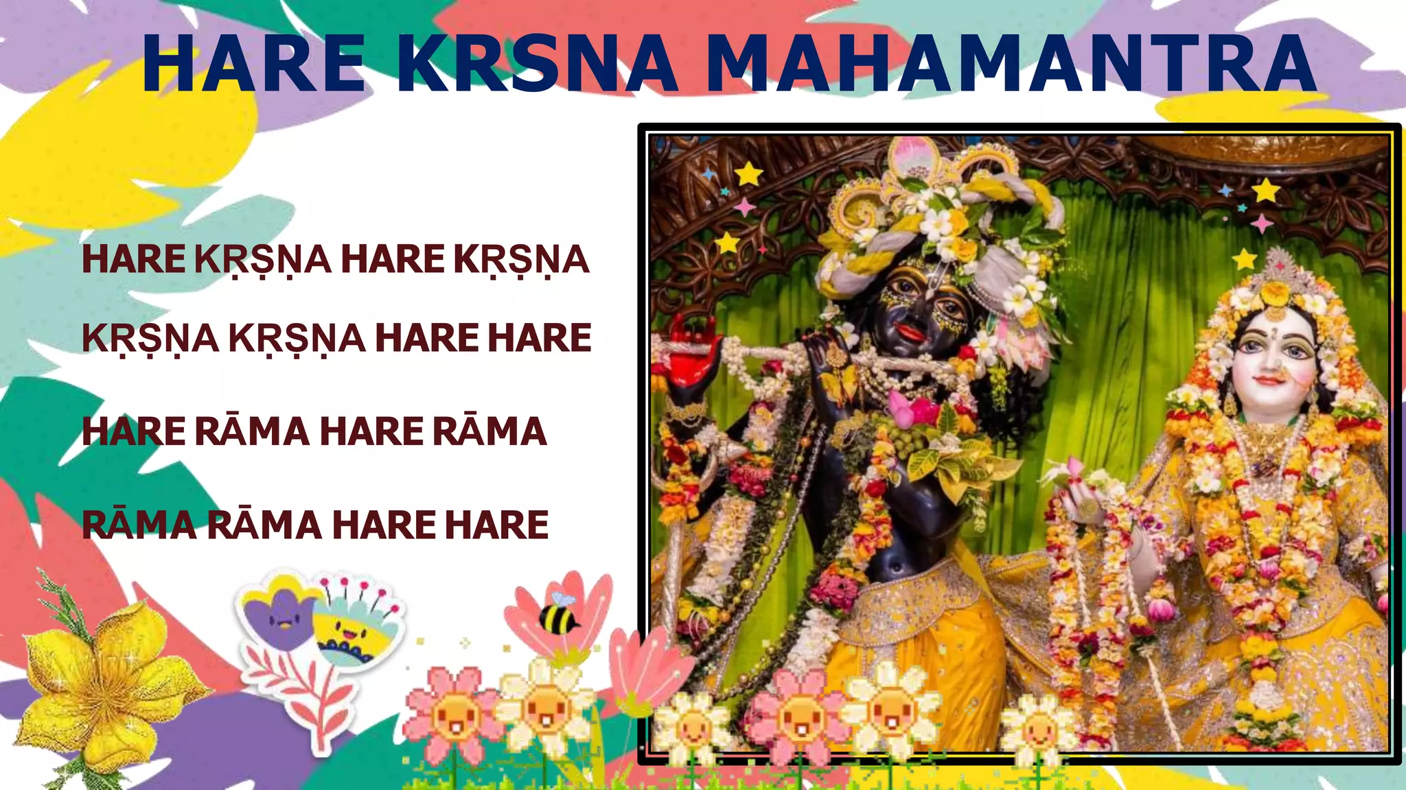 HARE KRSNA MAHAMANTRA
HARE KṚṢṆA HARE KṚṢṆA
KṚṢṆA KṚṢṆA HARE HARE
HARE RĀMA HARE RĀMA
RĀMA RĀMA HARE HARE
 