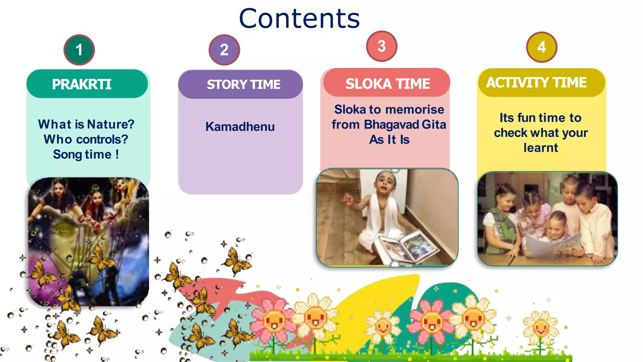 Contents
Kamadhenu
STORY TIME SLOKA TIME
Sloka to memorise
from Bhagavad Gita
As It Is
Its fun time to
check what your
learnt
ACTIVITY TIME
1
PRAKRTI
2 3 4
What is Nature?
Who controls?
Song time !
 