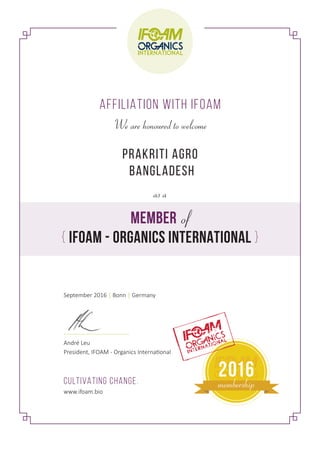 AFFILIATION WITH IFOAM
MEMBER of
{ IFOAM - ORGANICS INTERNATIONAL }
We are honoured to welcome
as a
PRAKRITI AGRO
BANGLADESH
September 2016 | Bonn | Germany
André Leu
President, IFOAM - Organics International
CULTIVATING CHANGE.
www.ifoam.bio
2016
membership
 