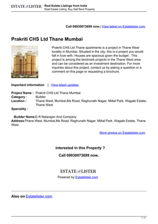 Real Estate Listings from India
                        Real Estate Listing, Buy Sell Rent Property




                                          Call 09930073699 now.| View latest on Estatelister.com



Prakriti CHS Ltd Thane Mumbai
                              Prakriti CHS Ltd Thane apartments is a project in Thane West
                              locality in Mumbai. Situated in the city, this is a project you would
                              fall in love with. Houses are spacious given the budget . This
                              project is among the landmark projects in the Thane West area
                              and can be considered as an investment destination. For more
                              inquiries about this project, contact us by asking a question or a
                              comment on this page or requesting a brochure.



Important information     | View latest updates

Project Name : Prakriti CHS Ltd Thane Mumbai
Category :     Builder
Location :     Thane West, Mumbai,Ms Road, Raghunath Nagar, Mittal Park, Wagale Estate,
               Thane West
Speciality :

 Builder Name:G R Natarajan And Company
Address:Thane West, Mumbai,Ms Road, Raghunath Nagar, Mittal Park, Wagale Estate, Thane
West

                                                                      More photos on Estatelister.com



                                 Interested in this Property ?

                                    Call 09930073699 now.




                                   Powered by Estatelister.com




Also on Estatelister.com




                                                                                                  1/2
 