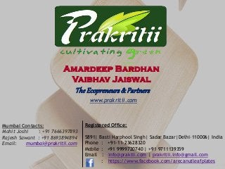 Registered Office:
5891| Basti Harphool Singh| Sadar Bazar|Delhi–110006| India
Phone : +91-11-23628320
Mobile : +91 9999720740 | +91 9711139359
Email : info@praktii.com | prakritii.info@gmail.com
: https://www.facebook.com/arecanutleafplates
Mumbai Contacts:
Mohit Joshi : +91 7666397893
Rajesh Sawant : +91 8693894894
Email: mumbai@prakritii.com
www.prakritii.com
Amardeep Bardhan
Vaibhav Jaiswal
TheEcopreneurs& Partners
 