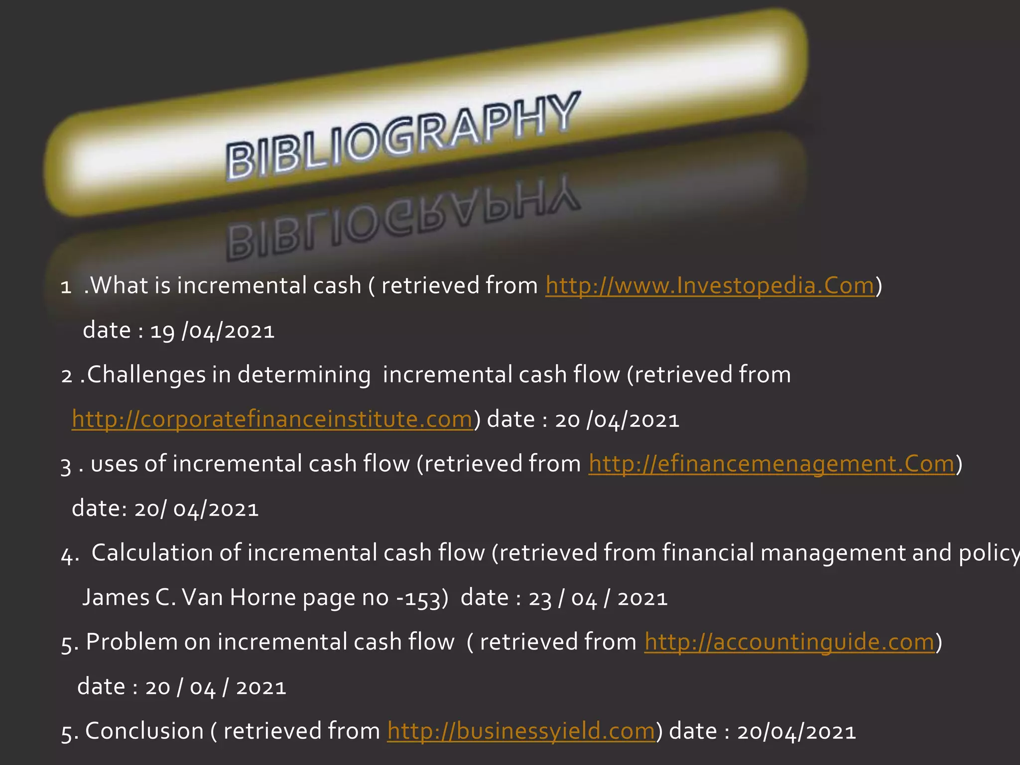 1 .What is incremental cash ( retrieved from http://www.Investopedia.Com)
date : 19 /04/2021
2 .Challenges in determining incremental cash flow (retrieved from
http://corporatefinanceinstitute.com) date : 20 /04/2021
3 . uses of incremental cash flow (retrieved from http://efinancemenagement.Com)
date: 20/ 04/2021
4. Calculation of incremental cash flow (retrieved from financial management and policy
James C. Van Horne page no -153) date : 23 / 04 / 2021
5. Problem on incremental cash fl0w ( retrieved from http://accountinguide.com)
date : 20 / 04 / 2021
5. Conclusion ( retrieved from http://businessyield.com) date : 20/04/2021
 