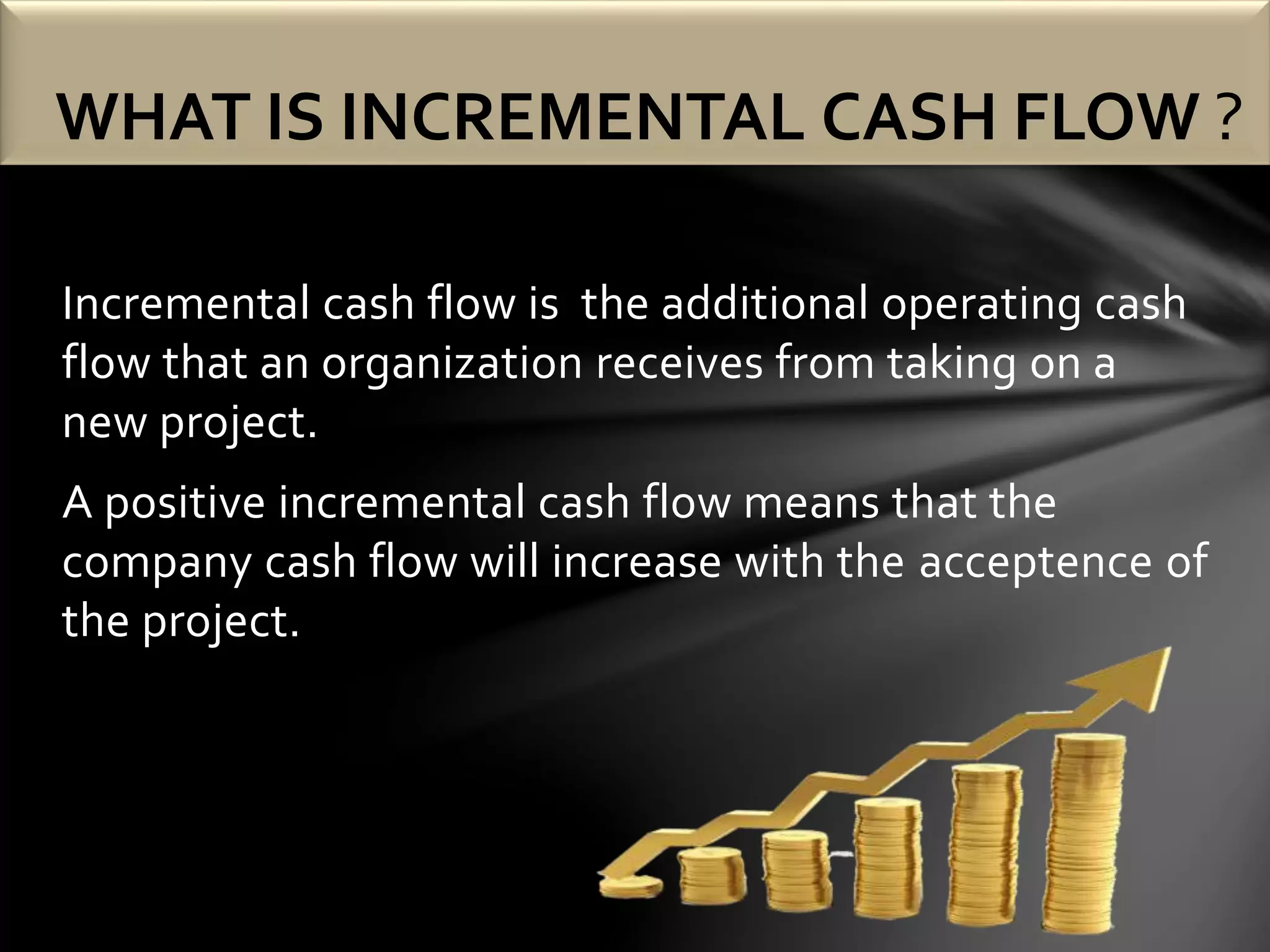 Incremental cash flow is the additional operating cash
flow that an organization receives from taking on a
new project.
A positive incremental cash flow means that the
company cash flow will increase with the acceptence of
the project.
WHAT IS INCREMENTAL CASH FLOW ?
 
