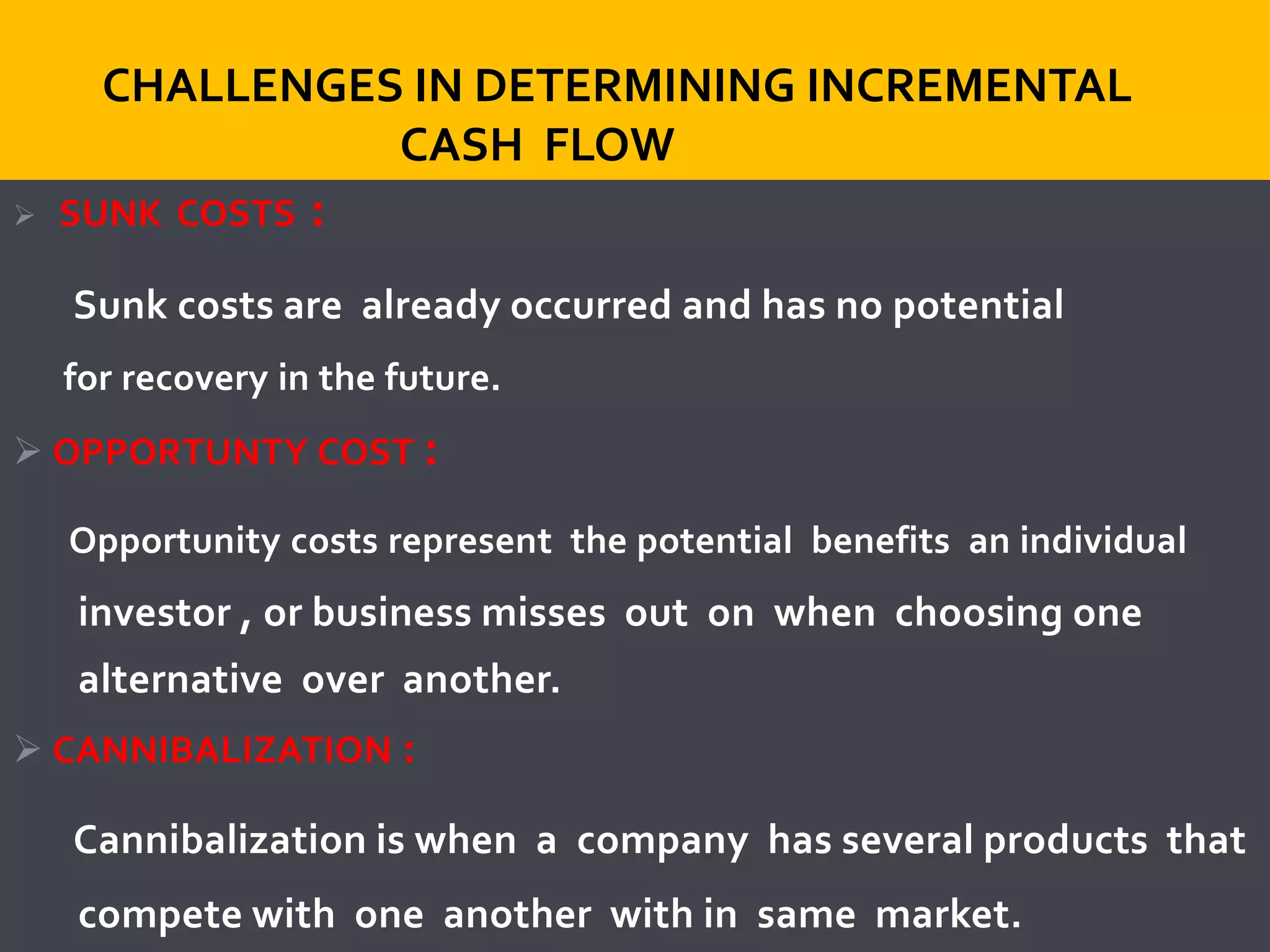  SUNK COSTS :
Sunk costs are already occurred and has no potential
for recovery in the future.
 OPPORTUNTY COST :
Opportunity costs represent the potential benefits an individual
investor , or business misses out on when choosing one
alternative over another.
 CANNIBALIZATION :
Cannibalization is when a company has several products that
compete with one another with in same market.
CHALLENGES IN DETERMINING INCREMENTAL
CASH FLOW
 