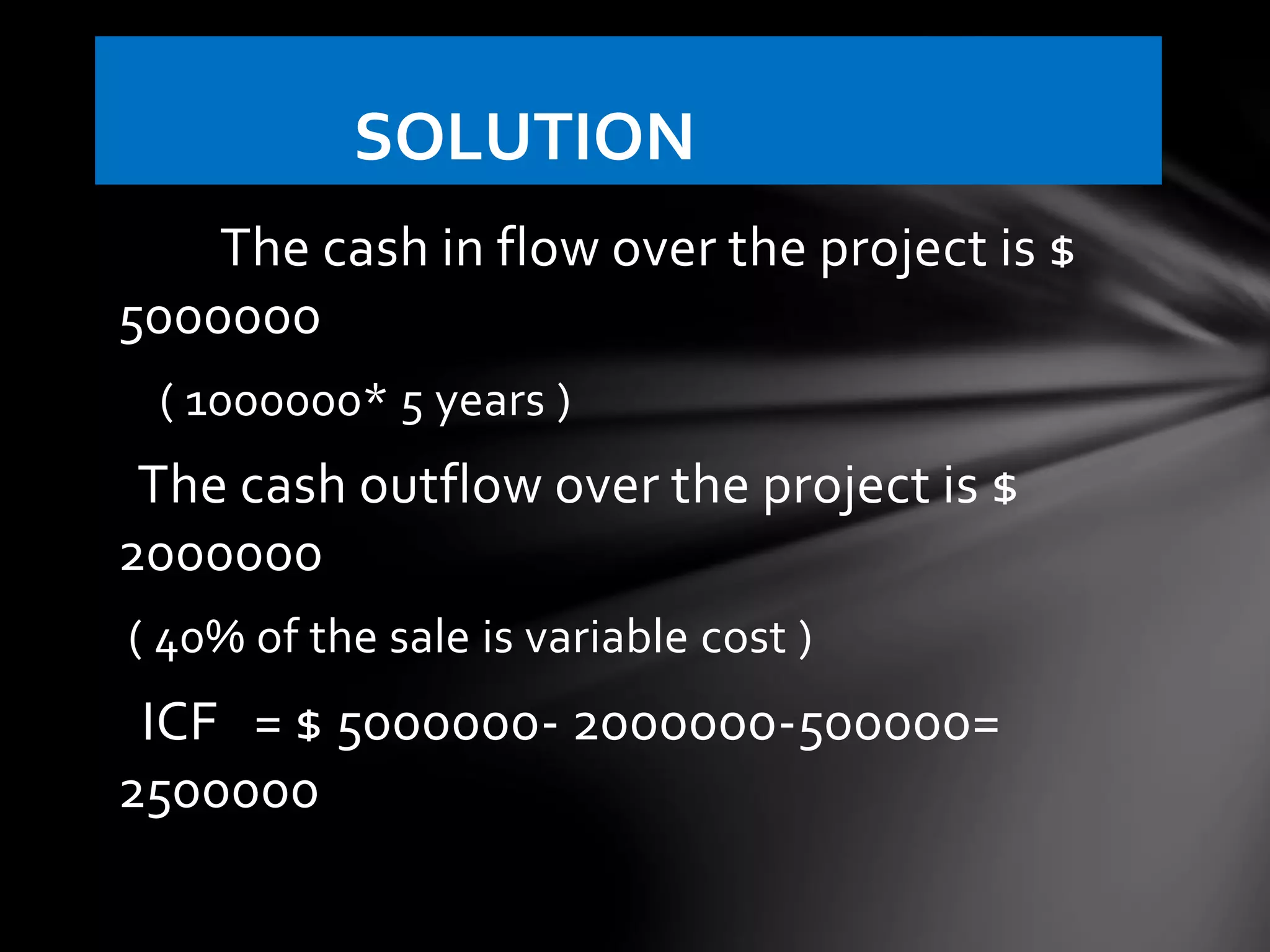 The cash in flow over the project is $
5000000
( 1000000* 5 years )
The cash outflow over the project is $
2000000
( 40% of the sale is variable cost )
ICF = $ 5000000- 2000000-500000=
2500000
SOLUTION
 