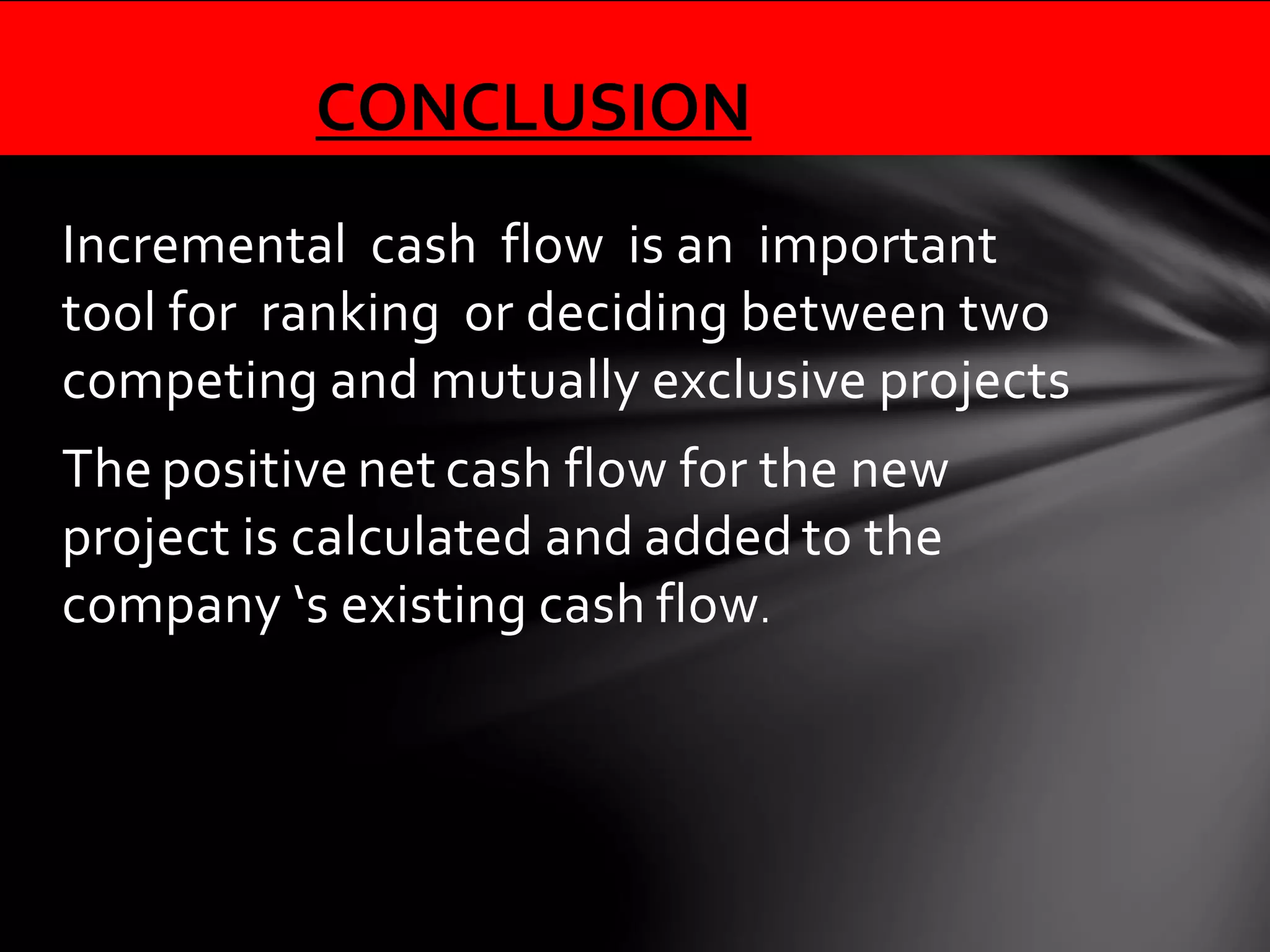 Incremental cash flow is an important
tool for ranking or deciding between two
competing and mutually exclusive projects
The positive net cash flow for the new
project is calculated and added to the
company ‘s existing cash flow.
CONCLUSION
 