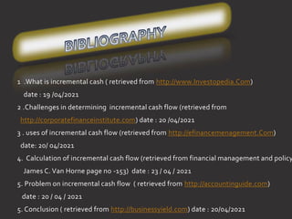 1 .What is incremental cash ( retrieved from http://www.Investopedia.Com)
date : 19 /04/2021
2 .Challenges in determining incremental cash flow (retrieved from
http://corporatefinanceinstitute.com) date : 20 /04/2021
3 . uses of incremental cash flow (retrieved from http://efinancemenagement.Com)
date: 20/ 04/2021
4. Calculation of incremental cash flow (retrieved from financial management and policy
James C. Van Horne page no -153) date : 23 / 04 / 2021
5. Problem on incremental cash fl0w ( retrieved from http://accountinguide.com)
date : 20 / 04 / 2021
5. Conclusion ( retrieved from http://businessyield.com) date : 20/04/2021
 