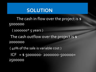 The cash in flow over the project is $
5000000
( 1000000* 5 years )
The cash outflow over the project is $
2000000
( 40% of the sale is variable cost )
ICF = $ 5000000- 2000000-500000=
2500000
SOLUTION
 