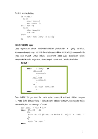 Contoh bentuk ketiga:
if winter
then
snowremoval
weatherstrip
elif spring
then
startgarden
mowlawn
else
echo Something is wrong
fi
KONSTRUKSI case
Case digunakan untuk menyederhanakan pemakaian if yang berantai,
sehingga dengan case, kondisi dapat dikelompokkan secara logis dengan lebih
jelas dan mudah untuk ditulis. Statement case juga digunakan untuk
menyeleksi kondisi majemuk, dibanding if, pemakaian case lebih efisien.
Sintak :
case string in
pilihan)
commands
;;
pilihan)
commands
;;
*)
default commands
;;
esac
Case diakhiri dengan esac dan pada setiap kelompok instruksi diakhiri dengan
;;. Pada akhir pilihan yaitu *) yang berarti adalah “default”, bila kondisi tidak
memenuhi pola sebelumnya. Contoh:
let hasil = “$b * $c”
case $hasil in
10)
echo “Hasil perkalian kedua bilangan = $hasil”
;;
*)
echo “Selesai”
esac
51
 