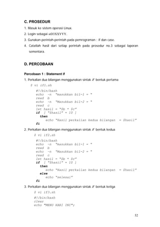 C. PROSEDUR
1. Masuk ke sistem operasi Linux.
2. Login sebagai stD3XXYYY.
3. Gunakan perintah-perintah pada pemrograman : if dan case.
4. Catatlah hasil dari setiap perintah pada prosedur no.3 sebagai laporan
sementara.
D. PERCOBAAN
Percobaan 1 : Statement if
1. Perkalian dua bilangan menggunakan sintak if bentuk pertama
$ vi if1.sh
#!/bin/bash
echo –n “masukkan bil-1 = “
read b
echo –n “Masukkan bil-2 = “
read c
let hasil = “$b * $c”
if [ “$hasil” = 10 ]
then
echo “Hasil perkalian kedua bilangan = $hasil”
fi
2. Perkalian dua bilangan menggunakan sintak if bentuk kedua
$ vi if2.sh
#!/bin/bash
echo –n “masukkan bil-1 = “
read b
echo –n “Masukkan bil-2 = “
read c
let hasil = “$b * $c”
if [ “$hasil” = 10 ]
then
echo “Hasil perkalian kedua bilangan = $hasil”
else
echo “selesai”
fi
3. Perkalian dua bilangan menggunakan sintak if bentuk ketiga
$ vi if3.sh
#!/bin/bash
clear
echo "MENU HARI INI";
52
 