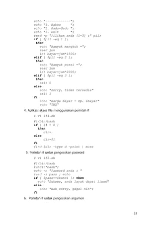 echo "-------------";
echo "1. Bakso ";
echo "2. Gado-Gado ";
echo "3. Exit ";
read -p "Pilihan anda [1-3] :" pil;
if [ $pil -eq 1 ];
then
echo "Banyak mangkuk =";
read jum
let bayar=jum*1500;
elif [ $pil -eq 2 ];
then
echo "Banyak porsi =";
read jum
let bayar=jum*2000;
elif [ $pil -eq 3 ];
then
exit 0
else
echo "Sorry, tidak tersedia"
exit 1
fi
echo "Harga bayar = Rp. $bayar"
echo "THX“
4. Aplikasi akses file menggunakan perintah if
$ vi if4.sh
#!/bin/bash
if [ $# = 0 ]
then
dir=.
else
dir=$1
fi
find $dir –type d –print | more
5. Perintah if untuk pengecekan pasword
$ vi if5.sh
#!/bin/bash
kunci="bash";
echo –n "Pasword anda : "
read -s pass ; echo
if [ $pass==$kunci ]; then
echo "Sukses, anda layak dapat linux"
else
echo "Wah sorry, gagal nih";
fi
6. Perintah if untuk pengecekan argumen
53
 