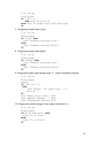 $ vi if6.sh
#!/bin/bash
if [ $# = 4 ]
then echo $4 $3 $2 $1
else echo $0 usage: arg1 arg2 arg3 arg4
fi
7. Pengecekan kodisi benar (true)
$ vi if7.sh
#!/bin/bash
if (true) then
echo “Command returned true.”
else
echo “Command returned false.”
fi
8. Pengecekan kodisi salah (false)
$ vi if8.sh
#!/bin/bash
if (false) then
echo “Command returned true.”
else
echo “Command returned false.”
fi
9. Pengecekan kodisi salah dengan kode "1" untuk mengakhiri program
$ vi if9.sh
#!/bin/bash
clear;
if [ $# -lt 1 ];
then
echo "Usage : $0 [arg1 arg2 ...]"
exit 1;
fi
echo "Nama script anda : $0";
echo "Banyak argumen : $#";
echo "Argumennya adalah: $*";
10. Pengecekan kondisi dengan if dan output redirection (>)
$ vi ifo.sh
#!/bin/bash
if (ls > /dev/null) then
echo “ls is true”
else
echo “ls is false”
fi
54
 