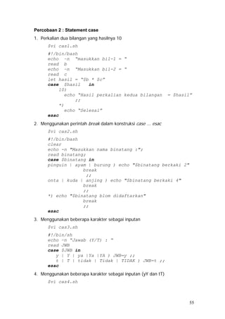 Percobaan 2 : Statement case
1. Perkalian dua bilangan yang hasilnya 10
$vi cas1.sh
#!/bin/bash
echo –n “masukkan bil-1 = “
read b
echo –n “Masukkan bil-2 = “
read c
let hasil = “$b * $c”
case $hasil in
10)
echo “Hasil perkalian kedua bilangan = $hasil”
;;
*)
echo “Selesai”
esac
2. Menggunakan perintah break dalam konstruksi case ... esac
$vi cas2.sh
#!/bin/bash
clear
echo -n "Masukkan nama binatang :";
read binatang;
case $binatang in
pinguin | ayam | burung ) echo "$binatang berkaki 2"
break
;;
onta | kuda | anjing ) echo "$binatang berkaki 4"
break
;;
*) echo "$binatang blom didaftarkan"
break
;;
esac
3. Menggunakan beberapa karakter sebagai inputan
$vi cas3.sh
#!/bin/sh
echo –n “Jawab (Y/T) : “
read JWB
case $JWB in
y | Y | ya |Ya |YA ) JWB=y ;;
t | T | tidak | Tidak | TIDAK ) JWB=t ;;
esac
4. Menggunakan beberapa karakter sebagai inputan (yY dan tT)
$vi cas4.sh
55
 