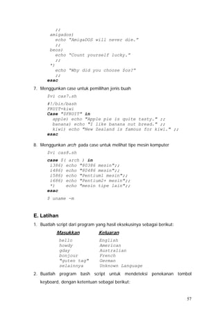 ;;
amigados)
echo “AmigaDOS will never die.”
;;
beos)
echo “Count yourself lucky.”
;;
*)
echo “Why did you choose $os?”
;;
esac
7. Menggunkan case untuk pemilihan jenis buah
$vi cas7.sh
#!/bin/bash
FRUIT=kiwi
Case "$FRUIT" in
apple) echo "Apple pie is quite tasty." ;;
banana) echo "I like banana nut bread." ;;
kiwi) echo "New Zealand is famous for kiwi." ;;
esac
8. Menggunkan arch pada case untuk melihat tipe mesin komputer
$vi cas8.sh
case $( arch ) in
i386) echo "80386 mesin";;
i486) echo "80486 mesin";;
i586) echo "Pentium1 mesin";;
i686) echo "Pentium2+ mesin";;
*) echo "mesin tipe lain";;
esac
$ uname -m
E. Latihan
1. Buatlah script dari program yang hasil eksekusinya sebagai berikut:
Masukkan Keluaran
hello English
howdy American
gday Australian
bonjour French
"guten tag" German
selainnya Unknown Language
2. Buatlah program bash script untuk mendeteksi penekanan tombol
keyboard, dengan ketentuan sebagai berikut:
57
 