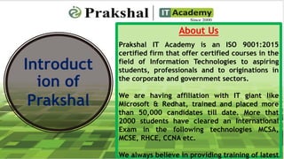 Introduct
ion of
Prakshal
About Us
Prakshal IT Academy is an ISO 9001:2015
certified firm that offer certified courses in the
field of Information Technologies to aspiring
students, professionals and to originations in
the corporate and government sectors.
We are having affiliation with IT giant like
Microsoft & Redhat, trained and placed more
than 50,000 candidates till date. More that
2000 students have cleared an International
Exam in the following technologies MCSA,
MCSE, RHCE, CCNA etc.
We always believe in providing training of latest
 