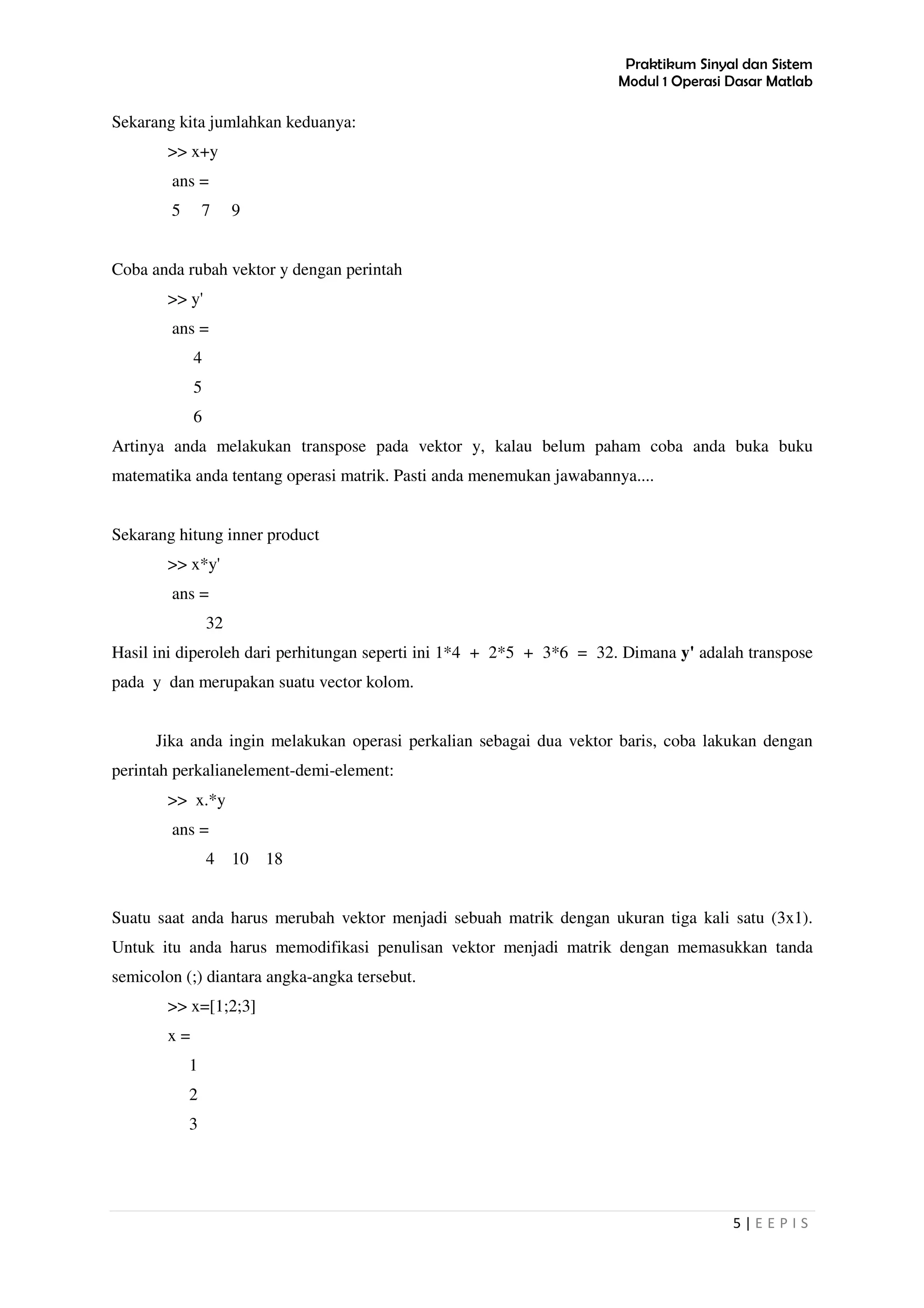Praktikum Sinyal dan Sistem
Modul 1 Operasi Dasar Matlab
5 | E E P I S
Sekarang kita jumlahkan keduanya:
>> x+y
ans =
5 7 9
Coba anda rubah vektor y dengan perintah
>> y'
ans =
4
5
6
Artinya anda melakukan transpose pada vektor y, kalau belum paham coba anda buka buku
matematika anda tentang operasi matrik. Pasti anda menemukan jawabannya....
Sekarang hitung inner product
>> x*y'
ans =
32
Hasil ini diperoleh dari perhitungan seperti ini 1*4 + 2*5 + 3*6 = 32. Dimana y' adalah transpose
pada y dan merupakan suatu vector kolom.
Jika anda ingin melakukan operasi perkalian sebagai dua vektor baris, coba lakukan dengan
perintah perkalianelement-demi-element:
>> x.*y
ans =
4 10 18
Suatu saat anda harus merubah vektor menjadi sebuah matrik dengan ukuran tiga kali satu (3x1).
Untuk itu anda harus memodifikasi penulisan vektor menjadi matrik dengan memasukkan tanda
semicolon (;) diantara angka-angka tersebut.
>> x=[1;2;3]
x =
1
2
3
 