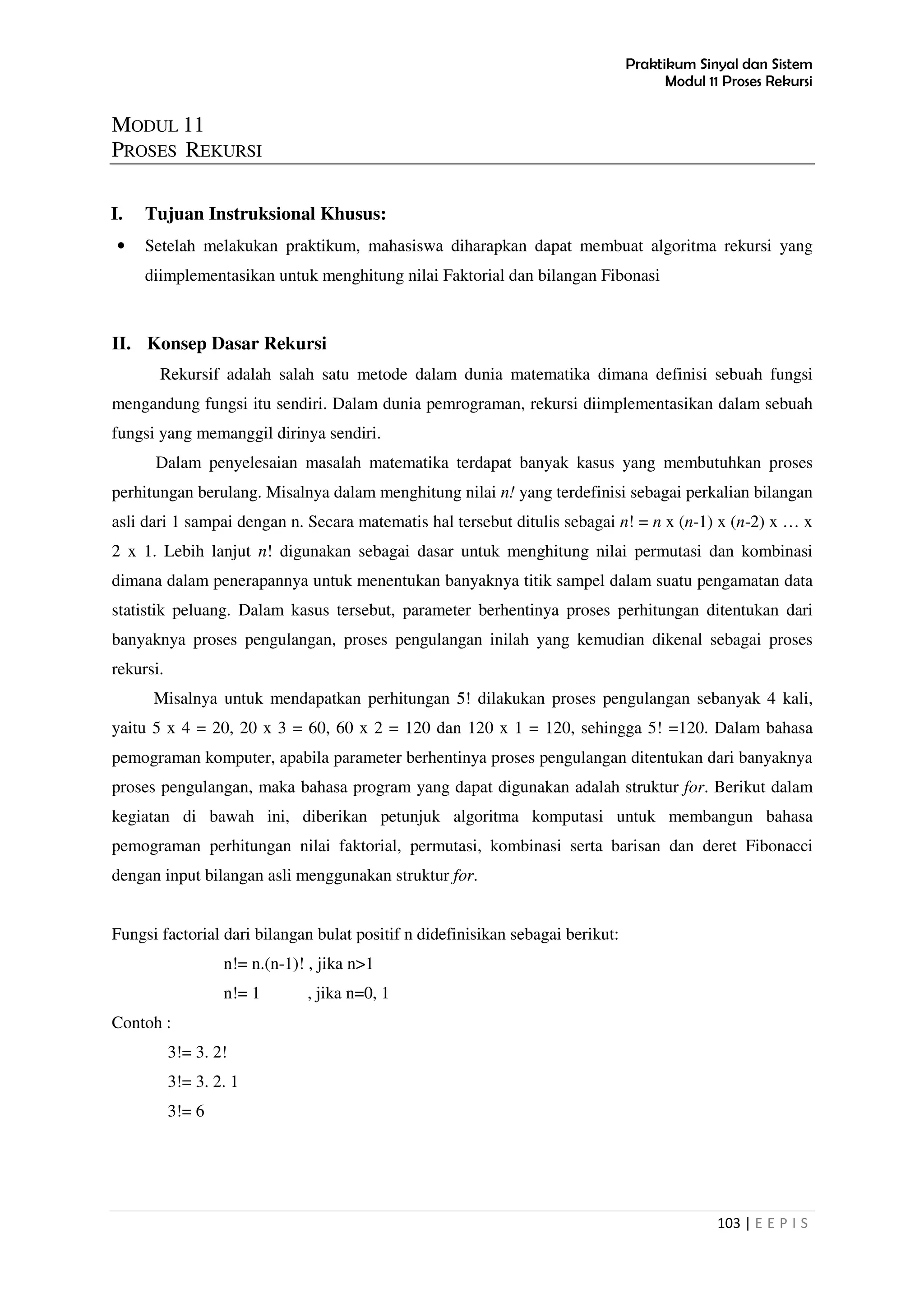 Praktikum Sinyal dan Sistem
Modul 11 Proses Rekursi
103 | E E P I S
MODUL 11
PROSES REKURSI
I. Tujuan Instruksional Khusus:
• Setelah melakukan praktikum, mahasiswa diharapkan dapat membuat algoritma rekursi yang
diimplementasikan untuk menghitung nilai Faktorial dan bilangan Fibonasi
II. Konsep Dasar Rekursi
Rekursif adalah salah satu metode dalam dunia matematika dimana definisi sebuah fungsi
mengandung fungsi itu sendiri. Dalam dunia pemrograman, rekursi diimplementasikan dalam sebuah
fungsi yang memanggil dirinya sendiri.
Dalam penyelesaian masalah matematika terdapat banyak kasus yang membutuhkan proses
perhitungan berulang. Misalnya dalam menghitung nilai n! yang terdefinisi sebagai perkalian bilangan
asli dari 1 sampai dengan n. Secara matematis hal tersebut ditulis sebagai n! = n x (n-1) x (n-2) x … x
2 x 1. Lebih lanjut n! digunakan sebagai dasar untuk menghitung nilai permutasi dan kombinasi
dimana dalam penerapannya untuk menentukan banyaknya titik sampel dalam suatu pengamatan data
statistik peluang. Dalam kasus tersebut, parameter berhentinya proses perhitungan ditentukan dari
banyaknya proses pengulangan, proses pengulangan inilah yang kemudian dikenal sebagai proses
rekursi.
Misalnya untuk mendapatkan perhitungan 5! dilakukan proses pengulangan sebanyak 4 kali,
yaitu 5 x 4 = 20, 20 x 3 = 60, 60 x 2 = 120 dan 120 x 1 = 120, sehingga 5! =120. Dalam bahasa
pemograman komputer, apabila parameter berhentinya proses pengulangan ditentukan dari banyaknya
proses pengulangan, maka bahasa program yang dapat digunakan adalah struktur for. Berikut dalam
kegiatan di bawah ini, diberikan petunjuk algoritma komputasi untuk membangun bahasa
pemograman perhitungan nilai faktorial, permutasi, kombinasi serta barisan dan deret Fibonacci
dengan input bilangan asli menggunakan struktur for.
Fungsi factorial dari bilangan bulat positif n didefinisikan sebagai berikut:
n!= n.(n-1)! , jika n>1
n!= 1 , jika n=0, 1
Contoh :
3!= 3. 2!
3!= 3. 2. 1
3!= 6
 