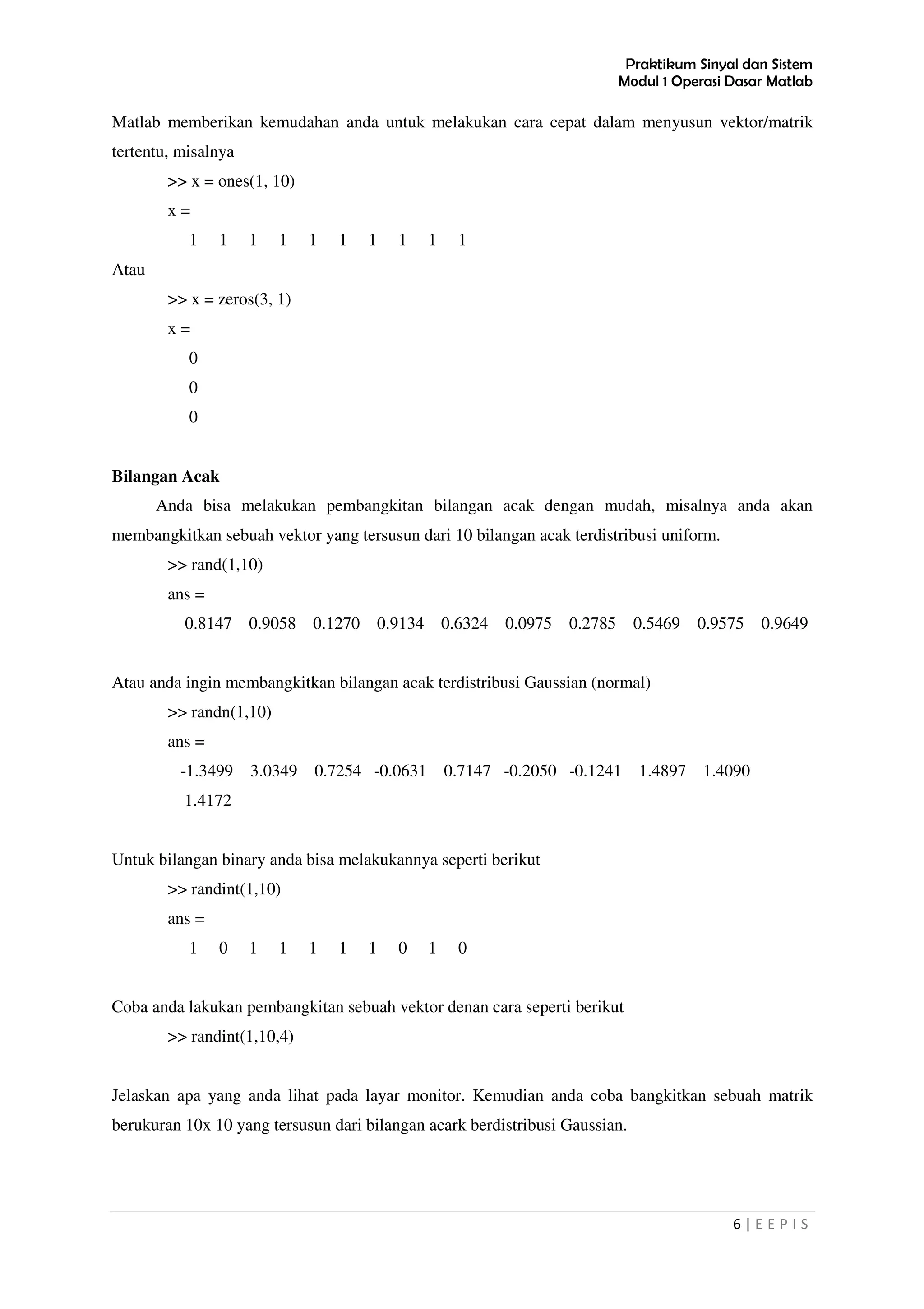 Praktikum Sinyal dan Sistem
Modul 1 Operasi Dasar Matlab
6 | E E P I S
Matlab memberikan kemudahan anda untuk melakukan cara cepat dalam menyusun vektor/matrik
tertentu, misalnya
>> x = ones(1, 10)
x =
1 1 1 1 1 1 1 1 1 1
Atau
>> x = zeros(3, 1)
x =
0
0
0
Bilangan Acak
Anda bisa melakukan pembangkitan bilangan acak dengan mudah, misalnya anda akan
membangkitkan sebuah vektor yang tersusun dari 10 bilangan acak terdistribusi uniform.
>> rand(1,10)
ans =
0.8147 0.9058 0.1270 0.9134 0.6324 0.0975 0.2785 0.5469 0.9575 0.9649
Atau anda ingin membangkitkan bilangan acak terdistribusi Gaussian (normal)
>> randn(1,10)
ans =
-1.3499 3.0349 0.7254 -0.0631 0.7147 -0.2050 -0.1241 1.4897 1.4090
1.4172
Untuk bilangan binary anda bisa melakukannya seperti berikut
>> randint(1,10)
ans =
1 0 1 1 1 1 1 0 1 0
Coba anda lakukan pembangkitan sebuah vektor denan cara seperti berikut
>> randint(1,10,4)
Jelaskan apa yang anda lihat pada layar monitor. Kemudian anda coba bangkitkan sebuah matrik
berukuran 10x 10 yang tersusun dari bilangan acark berdistribusi Gaussian.
 