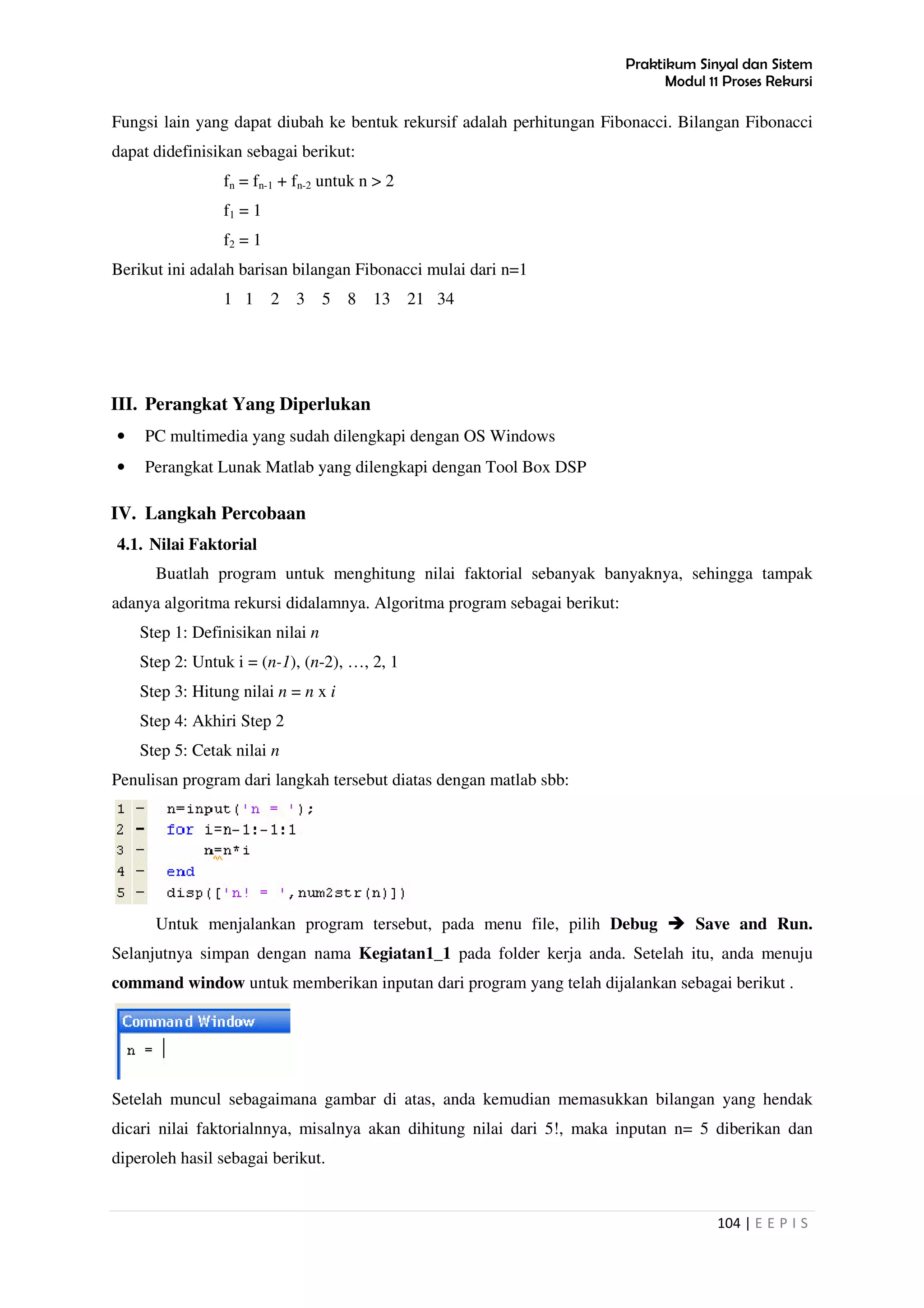 Praktikum Sinyal dan Sistem
Modul 11 Proses Rekursi
104 | E E P I S
Fungsi lain yang dapat diubah ke bentuk rekursif adalah perhitungan Fibonacci. Bilangan Fibonacci
dapat didefinisikan sebagai berikut:
fn = fn-1 + fn-2 untuk n > 2
f1 = 1
f2 = 1
Berikut ini adalah barisan bilangan Fibonacci mulai dari n=1
1 1 2 3 5 8 13 21 34
III. Perangkat Yang Diperlukan
• PC multimedia yang sudah dilengkapi dengan OS Windows
• Perangkat Lunak Matlab yang dilengkapi dengan Tool Box DSP
IV. Langkah Percobaan
4.1. Nilai Faktorial
Buatlah program untuk menghitung nilai faktorial sebanyak banyaknya, sehingga tampak
adanya algoritma rekursi didalamnya. Algoritma program sebagai berikut:
Step 1: Definisikan nilai n
Step 2: Untuk i = (n-1), (n-2), …, 2, 1
Step 3: Hitung nilai n = n x i
Step 4: Akhiri Step 2
Step 5: Cetak nilai n
Penulisan program dari langkah tersebut diatas dengan matlab sbb:
Untuk menjalankan program tersebut, pada menu file, pilih Debug Save and Run.
Selanjutnya simpan dengan nama Kegiatan1_1 pada folder kerja anda. Setelah itu, anda menuju
command window untuk memberikan inputan dari program yang telah dijalankan sebagai berikut .
Setelah muncul sebagaimana gambar di atas, anda kemudian memasukkan bilangan yang hendak
dicari nilai faktorialnnya, misalnya akan dihitung nilai dari 5!, maka inputan n= 5 diberikan dan
diperoleh hasil sebagai berikut.
 