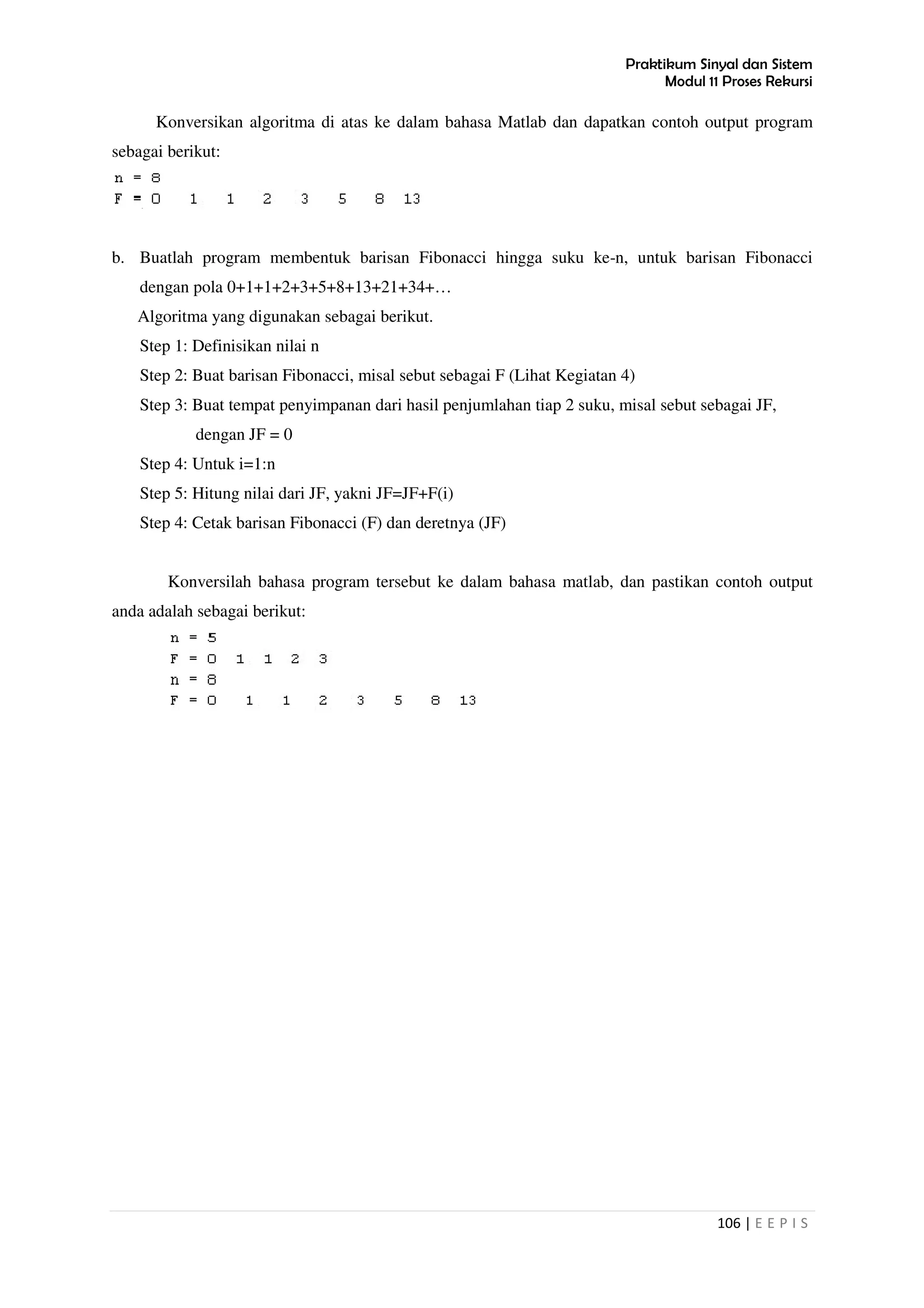 Praktikum Sinyal dan Sistem
Modul 11 Proses Rekursi
106 | E E P I S
Konversikan algoritma di atas ke dalam bahasa Matlab dan dapatkan contoh output program
sebagai berikut:
b. Buatlah program membentuk barisan Fibonacci hingga suku ke-n, untuk barisan Fibonacci
dengan pola 0+1+1+2+3+5+8+13+21+34+…
Algoritma yang digunakan sebagai berikut.
Step 1: Definisikan nilai n
Step 2: Buat barisan Fibonacci, misal sebut sebagai F (Lihat Kegiatan 4)
Step 3: Buat tempat penyimpanan dari hasil penjumlahan tiap 2 suku, misal sebut sebagai JF,
dengan JF = 0
Step 4: Untuk i=1:n
Step 5: Hitung nilai dari JF, yakni JF=JF+F(i)
Step 4: Cetak barisan Fibonacci (F) dan deretnya (JF)
Konversilah bahasa program tersebut ke dalam bahasa matlab, dan pastikan contoh output
anda adalah sebagai berikut:
 