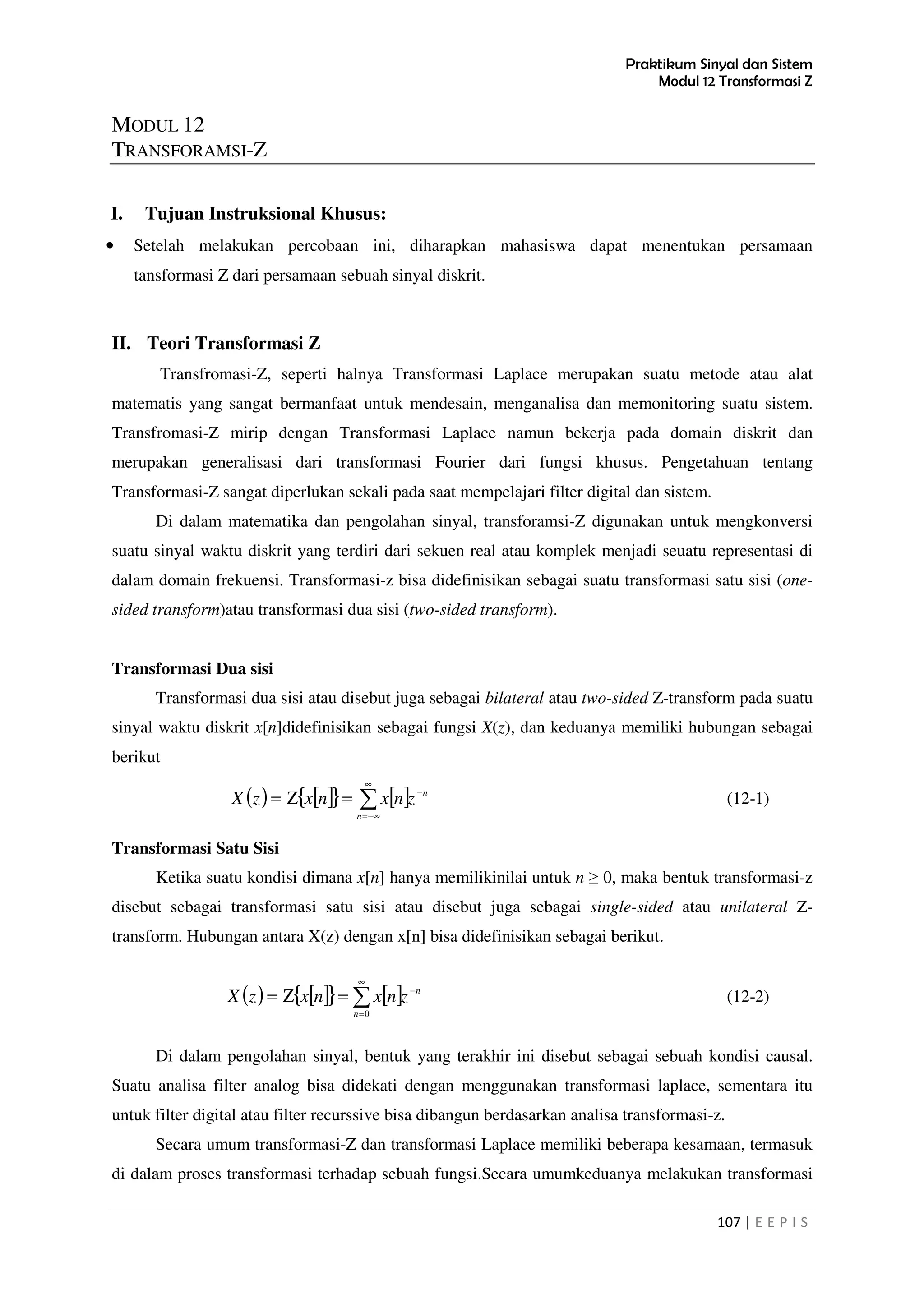 Praktikum Sinyal dan Sistem
Modul 12 Transformasi Z
107 | E E P I S
MODUL 12
TRANSFORAMSI-Z
I. Tujuan Instruksional Khusus:
• Setelah melakukan percobaan ini, diharapkan mahasiswa dapat menentukan persamaan
tansformasi Z dari persamaan sebuah sinyal diskrit.
II. Teori Transformasi Z
Transfromasi-Z, seperti halnya Transformasi Laplace merupakan suatu metode atau alat
matematis yang sangat bermanfaat untuk mendesain, menganalisa dan memonitoring suatu sistem.
Transfromasi-Z mirip dengan Transformasi Laplace namun bekerja pada domain diskrit dan
merupakan generalisasi dari transformasi Fourier dari fungsi khusus. Pengetahuan tentang
Transformasi-Z sangat diperlukan sekali pada saat mempelajari filter digital dan sistem.
Di dalam matematika dan pengolahan sinyal, transforamsi-Z digunakan untuk mengkonversi
suatu sinyal waktu diskrit yang terdiri dari sekuen real atau komplek menjadi seuatu representasi di
dalam domain frekuensi. Transformasi-z bisa didefinisikan sebagai suatu transformasi satu sisi (one-
sided transform)atau transformasi dua sisi (two-sided transform).
Transformasi Dua sisi
Transformasi dua sisi atau disebut juga sebagai bilateral atau two-sided Z-transform pada suatu
sinyal waktu diskrit x[n]didefinisikan sebagai fungsi X(z), dan keduanya memiliki hubungan sebagai
berikut
( ) [ ]{ } [ ] n
n
znxnxzX −
∞
−∞=
∑=Ζ= (12-1)
Transformasi Satu Sisi
Ketika suatu kondisi dimana x[n] hanya memilikinilai untuk n ≥ 0, maka bentuk transformasi-z
disebut sebagai transformasi satu sisi atau disebut juga sebagai single-sided atau unilateral Z-
transform. Hubungan antara X(z) dengan x[n] bisa didefinisikan sebagai berikut.
( ) [ ]{ } [ ] n
n
znxnxzX −
∞
=
∑=Ζ=
0
(12-2)
Di dalam pengolahan sinyal, bentuk yang terakhir ini disebut sebagai sebuah kondisi causal.
Suatu analisa filter analog bisa didekati dengan menggunakan transformasi laplace, sementara itu
untuk filter digital atau filter recurssive bisa dibangun berdasarkan analisa transformasi-z.
Secara umum transformasi-Z dan transformasi Laplace memiliki beberapa kesamaan, termasuk
di dalam proses transformasi terhadap sebuah fungsi.Secara umumkeduanya melakukan transformasi
 
