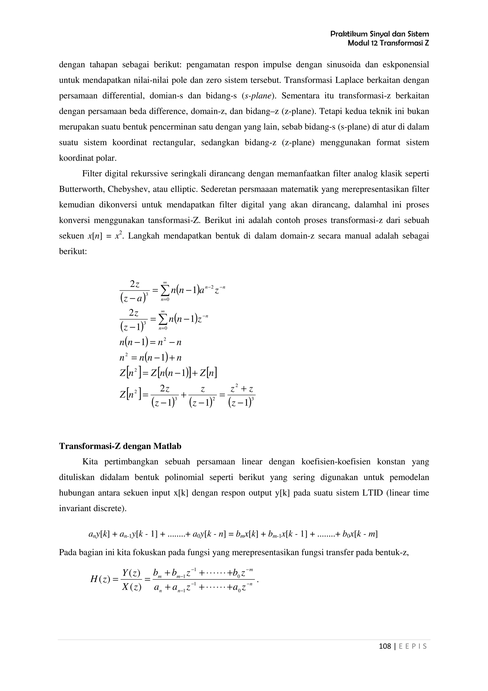 Praktikum Sinyal dan Sistem
Modul 12 Transformasi Z
108 | E E P I S
dengan tahapan sebagai berikut: pengamatan respon impulse dengan sinusoida dan eskponensial
untuk mendapatkan nilai-nilai pole dan zero sistem tersebut. Transformasi Laplace berkaitan dengan
persamaan differential, domian-s dan bidang-s (s-plane). Sementara itu transformasi-z berkaitan
dengan persamaan beda difference, domain-z, dan bidang–z (z-plane). Tetapi kedua teknik ini bukan
merupakan suatu bentuk pencerminan satu dengan yang lain, sebab bidang-s (s-plane) di atur di dalam
suatu sistem koordinat rectangular, sedangkan bidang-z (z-plane) menggunakan format sistem
koordinat polar.
Filter digital rekurssive seringkali dirancang dengan memanfaatkan filter analog klasik seperti
Butterworth, Chebyshev, atau elliptic. Sederetan persmaaan matematik yang merepresentasikan filter
kemudian dikonversi untuk mendapatkan filter digital yang akan dirancang, dalamhal ini proses
konversi menggunakan tansformasi-Z. Berikut ini adalah contoh proses transformasi-z dari sebuah
sekuen x[n] = x2
. Langkah mendapatkan bentuk di dalam domain-z secara manual adalah sebagai
berikut:
( )
( )
( )
( )
( )
( )
[ ] ( )[ ] [ ]
[ ]
( ) ( ) ( )3
2
23
2
2
2
2
0
3
0
2
3
111
2
1
1
1
1
1
2
1
2
−
+
=
−
+
−
=
+−=
+−=
−=−
−=
−
−=
−
∑
∑
∞
=
−
∞
=
−−
z
zz
z
z
z
z
nZ
nZnnZnZ
nnnn
nnnn
znn
z
z
zann
az
z
n
n
n
nn
Transformasi-Z dengan Matlab
Kita pertimbangkan sebuah persamaan linear dengan koefisien-koefisien konstan yang
dituliskan didalam bentuk polinomial seperti berikut yang sering digunakan untuk pemodelan
hubungan antara sekuen input x[k] dengan respon output y[k] pada suatu sistem LTID (linear time
invariant discrete).
any[k] + an-1y[k - 1] + ........+ a0y[k - n] = bmx[k] + bm-1x[k - 1] + ........+ b0x[k - m]
Pada bagian ini kita fokuskan pada fungsi yang merepresentasikan fungsi transfer pada bentuk-z,
n
nn
m
mm
zazaa
zbzbb
zX
zY
zH −−
−
−−
−
+⋅⋅⋅⋅⋅⋅++
+⋅⋅⋅⋅⋅⋅++
==
0
1
1
0
1
1
)(
)(
)( .
 