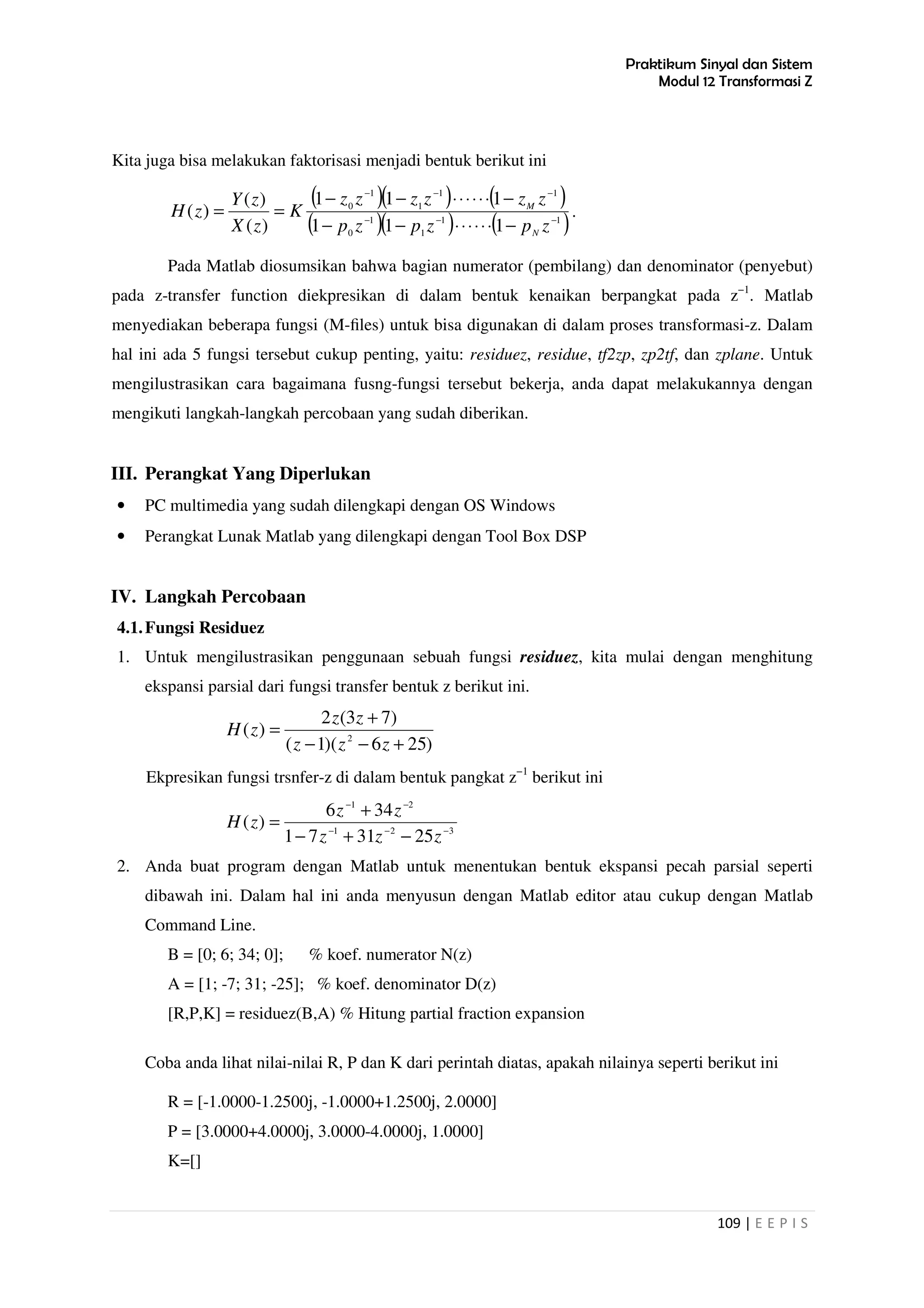 Praktikum Sinyal dan Sistem
Modul 12 Transformasi Z
109 | E E P I S
Kita juga bisa melakukan faktorisasi menjadi bentuk berikut ini
( )( ) ( )
( )( ) ( )11
1
1
0
11
1
1
0
111
111
)(
)(
)( −−−
−−−
−⋅⋅⋅⋅⋅⋅−−
−⋅⋅⋅⋅⋅⋅−−
==
zpzpzp
zzzzzz
K
zX
zY
zH
N
M
.
Pada Matlab diosumsikan bahwa bagian numerator (pembilang) dan denominator (penyebut)
pada z-transfer function diekpresikan di dalam bentuk kenaikan berpangkat pada z−1
. Matlab
menyediakan beberapa fungsi (M-ﬁles) untuk bisa digunakan di dalam proses transformasi-z. Dalam
hal ini ada 5 fungsi tersebut cukup penting, yaitu: residuez, residue, tf2zp, zp2tf, dan zplane. Untuk
mengilustrasikan cara bagaimana fusng-fungsi tersebut bekerja, anda dapat melakukannya dengan
mengikuti langkah-langkah percobaan yang sudah diberikan.
III. Perangkat Yang Diperlukan
• PC multimedia yang sudah dilengkapi dengan OS Windows
• Perangkat Lunak Matlab yang dilengkapi dengan Tool Box DSP
IV. Langkah Percobaan
4.1.Fungsi Residuez
1. Untuk mengilustrasikan penggunaan sebuah fungsi residuez, kita mulai dengan menghitung
ekspansi parsial dari fungsi transfer bentuk z berikut ini.
)256)(1(
)73(2
)( 2
+−−
+
=
zzz
zz
zH
Ekpresikan fungsi trsnfer-z di dalam bentuk pangkat z−1
berikut ini
321
21
253171
346
)( −−−
−−
−+−
+
=
zzz
zz
zH
2. Anda buat program dengan Matlab untuk menentukan bentuk ekspansi pecah parsial seperti
dibawah ini. Dalam hal ini anda menyusun dengan Matlab editor atau cukup dengan Matlab
Command Line.
B = [0; 6; 34; 0]; % koef. numerator N(z)
A = [1; -7; 31; -25]; % koef. denominator D(z)
[R,P,K] = residuez(B,A) % Hitung partial fraction expansion
Coba anda lihat nilai-nilai R, P dan K dari perintah diatas, apakah nilainya seperti berikut ini
R = [-1.0000-1.2500j, -1.0000+1.2500j, 2.0000]
P = [3.0000+4.0000j, 3.0000-4.0000j, 1.0000]
K=[]
 