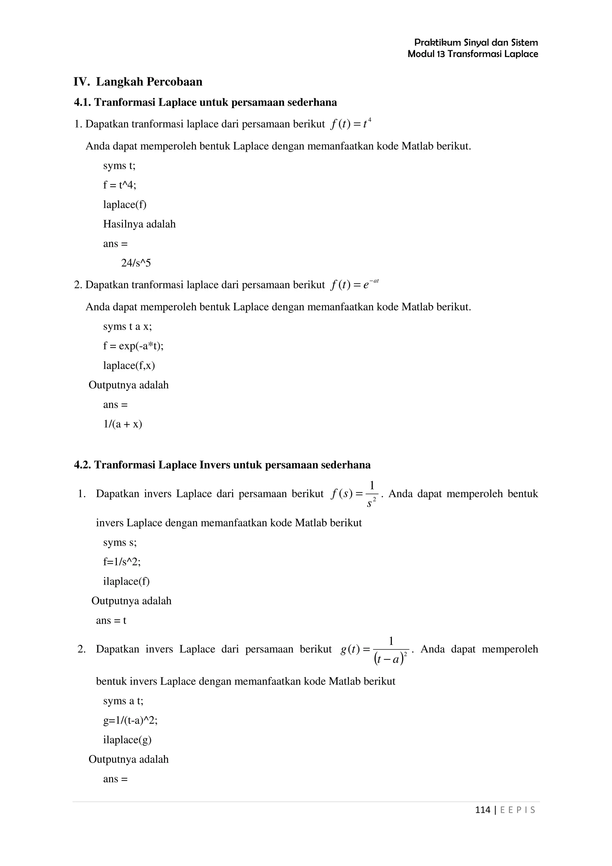 Praktikum Sinyal dan Sistem
Modul 13 Transformasi Laplace
114 | E E P I S
IV. Langkah Percobaan
4.1. Tranformasi Laplace untuk persamaan sederhana
1. Dapatkan tranformasi laplace dari persamaan berikut
4
)( ttf =
Anda dapat memperoleh bentuk Laplace dengan memanfaatkan kode Matlab berikut.
syms t;
f = t^4;
laplace(f)
Hasilnya adalah
ans =
24/s^5
2. Dapatkan tranformasi laplace dari persamaan berikut at
etf −
=)(
Anda dapat memperoleh bentuk Laplace dengan memanfaatkan kode Matlab berikut.
syms t a x;
f = exp(-a*t);
laplace(f,x)
Outputnya adalah
ans =
1/(a + x)
4.2. Tranformasi Laplace Invers untuk persamaan sederhana
1. Dapatkan invers Laplace dari persamaan berikut 2
1
)(
s
sf = . Anda dapat memperoleh bentuk
invers Laplace dengan memanfaatkan kode Matlab berikut
syms s;
f=1/s^2;
ilaplace(f)
Outputnya adalah
ans = t
2. Dapatkan invers Laplace dari persamaan berikut
( )2
1
)(
at
tg
−
= . Anda dapat memperoleh
bentuk invers Laplace dengan memanfaatkan kode Matlab berikut
syms a t;
g=1/(t-a)^2;
ilaplace(g)
Outputnya adalah
ans =
 