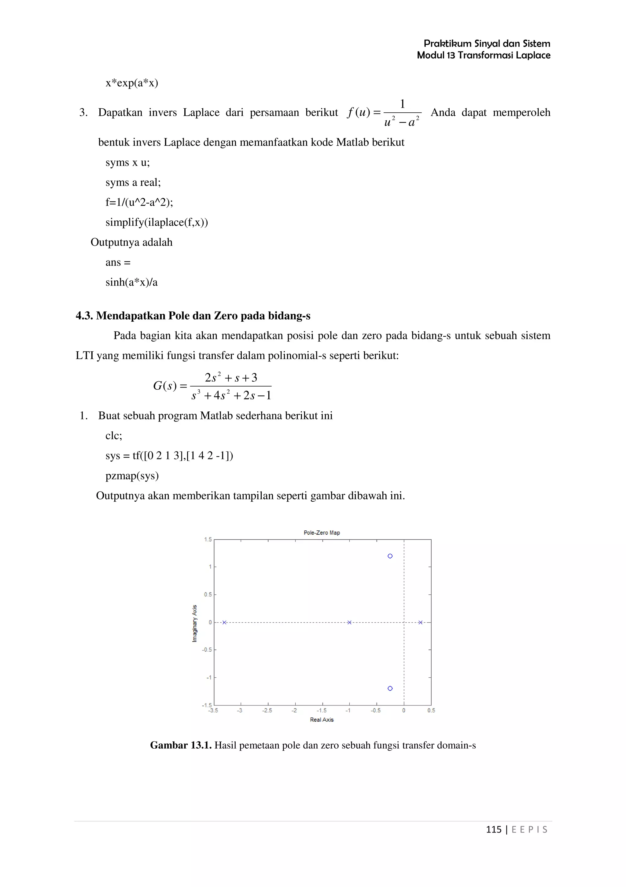 Praktikum Sinyal dan Sistem
Modul 13 Transformasi Laplace
115 | E E P I S
x*exp(a*x)
3. Dapatkan invers Laplace dari persamaan berikut 22
1
)(
au
uf
−
= Anda dapat memperoleh
bentuk invers Laplace dengan memanfaatkan kode Matlab berikut
syms x u;
syms a real;
f=1/(u^2-a^2);
simplify(ilaplace(f,x))
Outputnya adalah
ans =
sinh(a*x)/a
4.3. Mendapatkan Pole dan Zero pada bidang-s
Pada bagian kita akan mendapatkan posisi pole dan zero pada bidang-s untuk sebuah sistem
LTI yang memiliki fungsi transfer dalam polinomial-s seperti berikut:
124
32
)( 23
2
−++
++
=
sss
ss
sG
1. Buat sebuah program Matlab sederhana berikut ini
clc;
sys = tf([0 2 1 3],[1 4 2 -1])
pzmap(sys)
Outputnya akan memberikan tampilan seperti gambar dibawah ini.
Gambar 13.1. Hasil pemetaan pole dan zero sebuah fungsi transfer domain-s
 