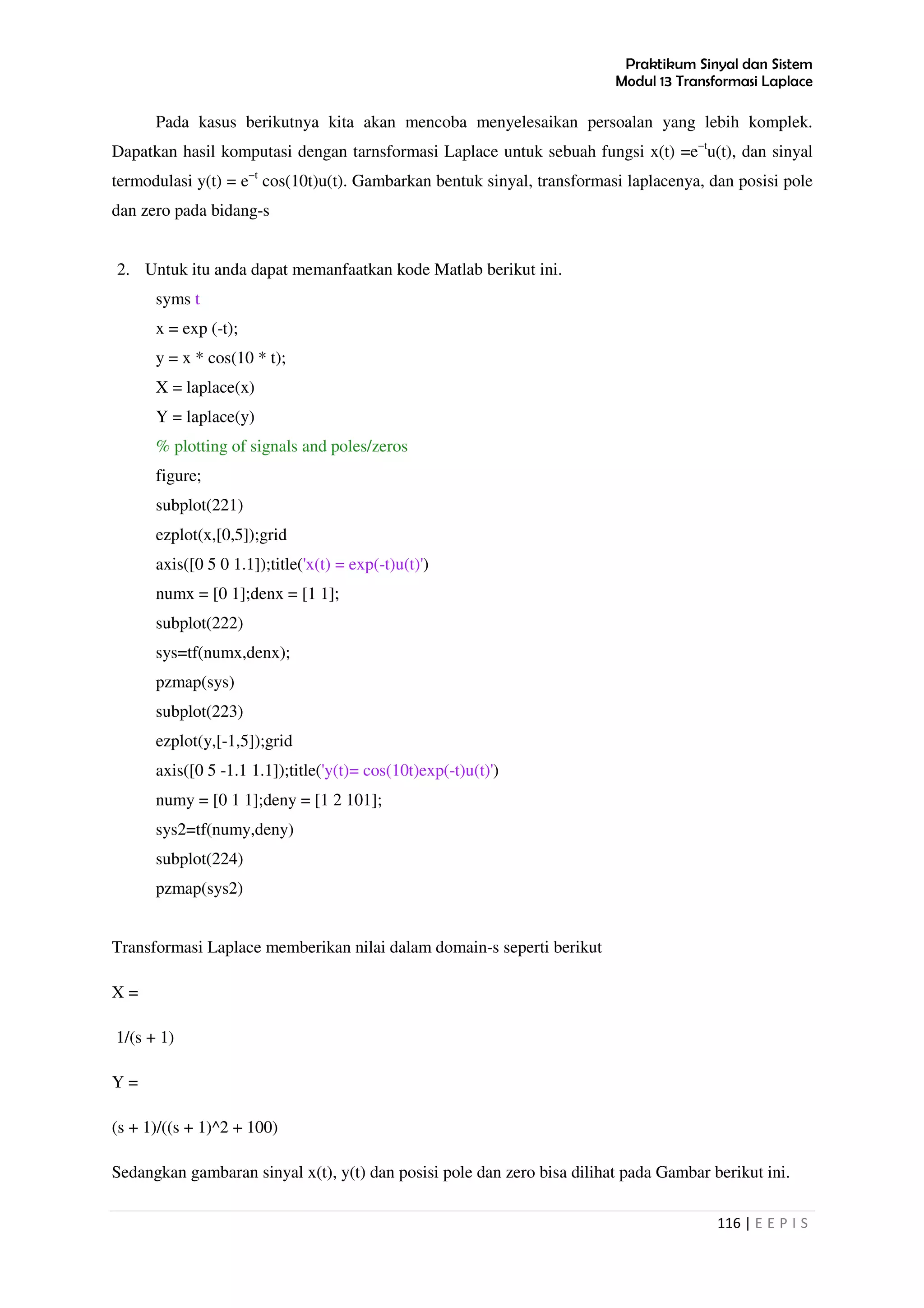 Praktikum Sinyal dan Sistem
Modul 13 Transformasi Laplace
116 | E E P I S
Pada kasus berikutnya kita akan mencoba menyelesaikan persoalan yang lebih komplek.
Dapatkan hasil komputasi dengan tarnsformasi Laplace untuk sebuah fungsi x(t) =e−t
u(t), dan sinyal
termodulasi y(t) = e−t
cos(10t)u(t). Gambarkan bentuk sinyal, transformasi laplacenya, dan posisi pole
dan zero pada bidang-s
2. Untuk itu anda dapat memanfaatkan kode Matlab berikut ini.
syms t
x = exp (-t);
y = x * cos(10 * t);
X = laplace(x)
Y = laplace(y)
% plotting of signals and poles/zeros
figure;
subplot(221)
ezplot(x,[0,5]);grid
axis([0 5 0 1.1]);title('x(t) = exp(-t)u(t)')
numx = [0 1];denx = [1 1];
subplot(222)
sys=tf(numx,denx);
pzmap(sys)
subplot(223)
ezplot(y,[-1,5]);grid
axis([0 5 -1.1 1.1]);title('y(t)= cos(10t)exp(-t)u(t)')
numy = [0 1 1];deny = [1 2 101];
sys2=tf(numy,deny)
subplot(224)
pzmap(sys2)
Transformasi Laplace memberikan nilai dalam domain-s seperti berikut
X =
1/(s + 1)
Y =
(s + 1)/((s + 1)^2 + 100)
Sedangkan gambaran sinyal x(t), y(t) dan posisi pole dan zero bisa dilihat pada Gambar berikut ini.
 