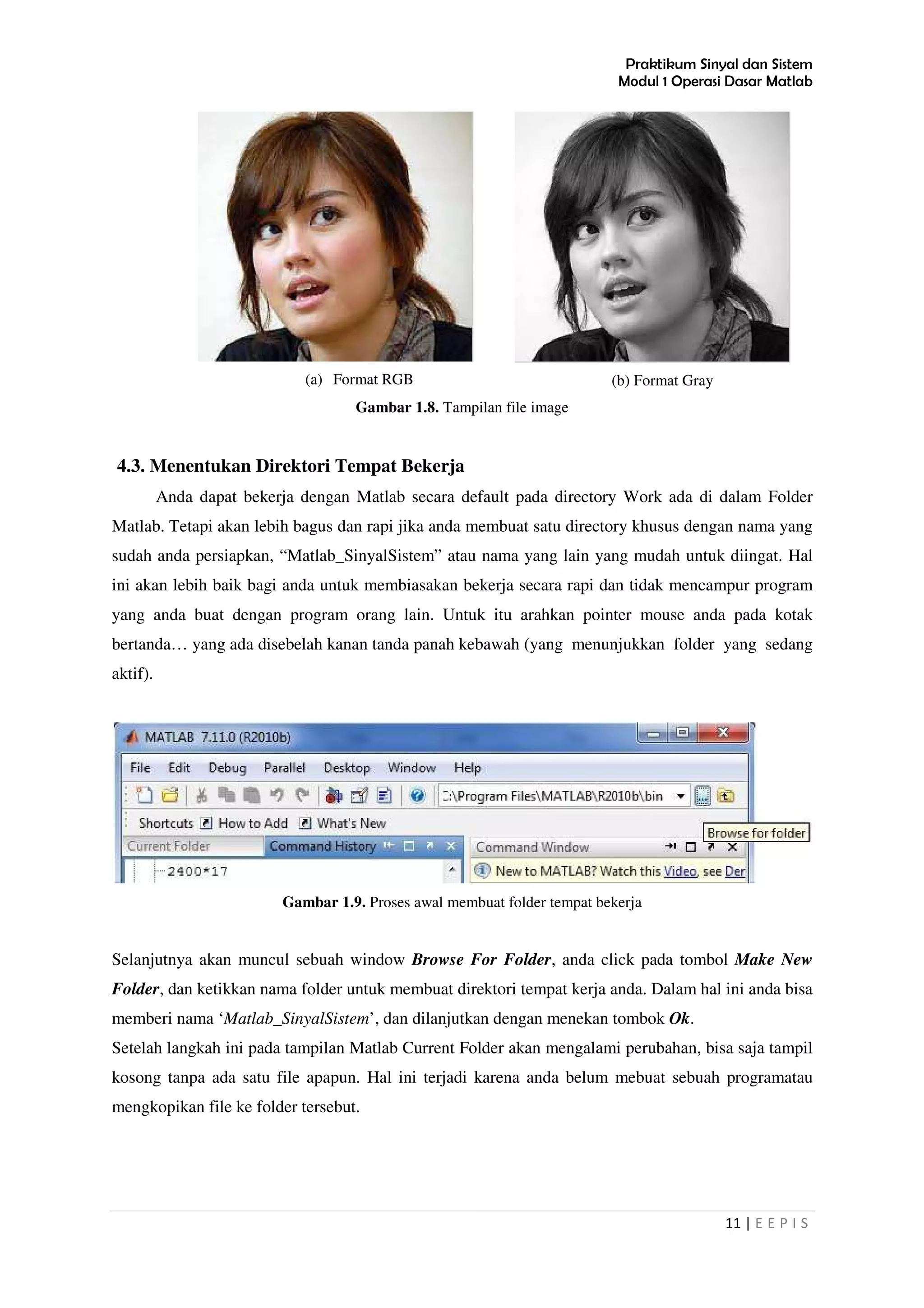 Praktikum Sinyal dan Sistem
Modul 1 Operasi Dasar Matlab
11 | E E P I S
(a) Format RGB (b) Format Gray
Gambar 1.8. Tampilan file image
4.3. Menentukan Direktori Tempat Bekerja
Anda dapat bekerja dengan Matlab secara default pada directory Work ada di dalam Folder
Matlab. Tetapi akan lebih bagus dan rapi jika anda membuat satu directory khusus dengan nama yang
sudah anda persiapkan, “Matlab_SinyalSistem” atau nama yang lain yang mudah untuk diingat. Hal
ini akan lebih baik bagi anda untuk membiasakan bekerja secara rapi dan tidak mencampur program
yang anda buat dengan program orang lain. Untuk itu arahkan pointer mouse anda pada kotak
bertanda… yang ada disebelah kanan tanda panah kebawah (yang menunjukkan folder yang sedang
aktif).
Gambar 1.9. Proses awal membuat folder tempat bekerja
Selanjutnya akan muncul sebuah window Browse For Folder, anda click pada tombol Make New
Folder, dan ketikkan nama folder untuk membuat direktori tempat kerja anda. Dalam hal ini anda bisa
memberi nama ‘Matlab_SinyalSistem’, dan dilanjutkan dengan menekan tombok Ok.
Setelah langkah ini pada tampilan Matlab Current Folder akan mengalami perubahan, bisa saja tampil
kosong tanpa ada satu file apapun. Hal ini terjadi karena anda belum mebuat sebuah programatau
mengkopikan file ke folder tersebut.
 