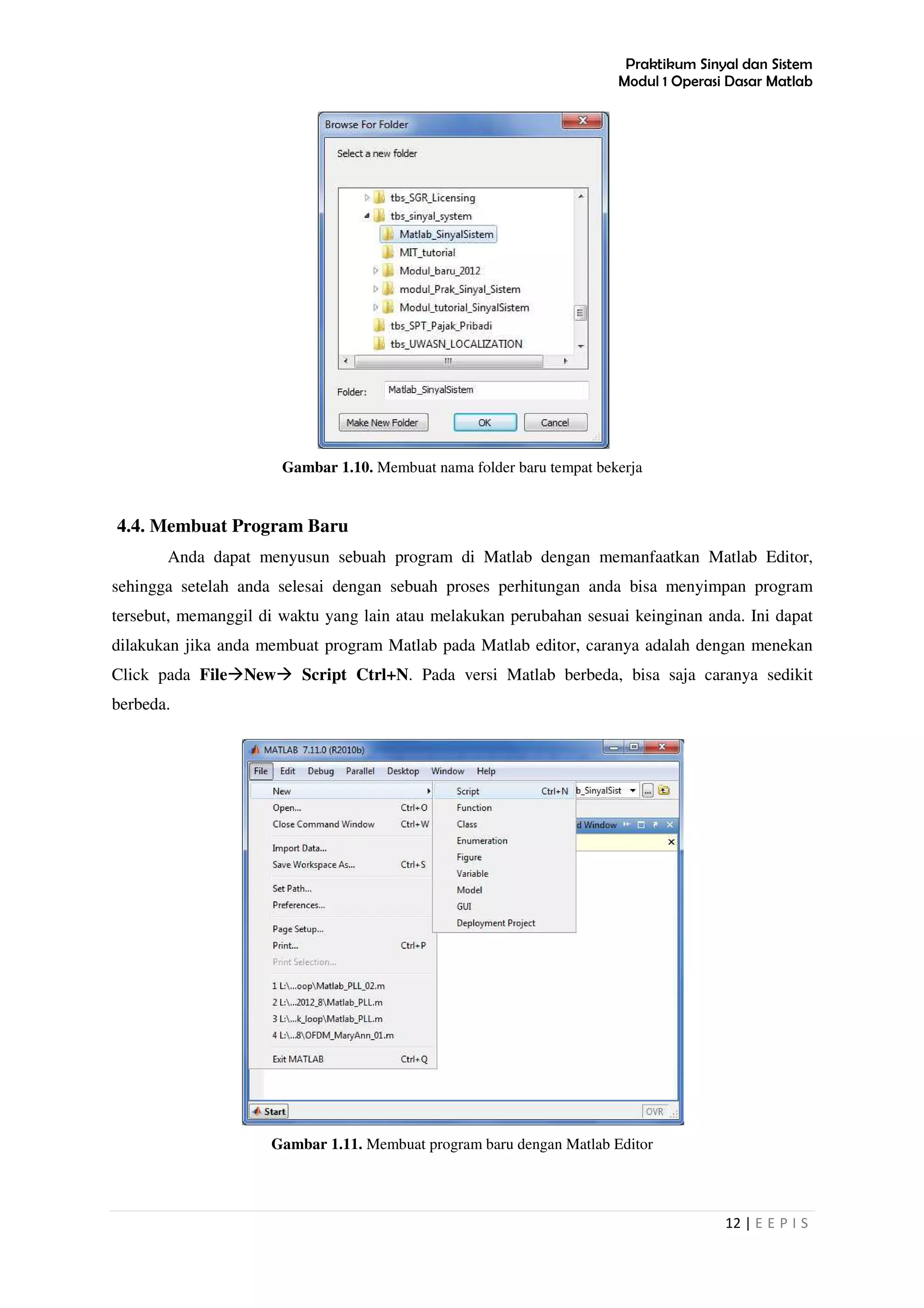 Praktikum Sinyal dan Sistem
Modul 1 Operasi Dasar Matlab
12 | E E P I S
Gambar 1.10. Membuat nama folder baru tempat bekerja
4.4. Membuat Program Baru
Anda dapat menyusun sebuah program di Matlab dengan memanfaatkan Matlab Editor,
sehingga setelah anda selesai dengan sebuah proses perhitungan anda bisa menyimpan program
tersebut, memanggil di waktu yang lain atau melakukan perubahan sesuai keinginan anda. Ini dapat
dilakukan jika anda membuat program Matlab pada Matlab editor, caranya adalah dengan menekan
Click pada File New Script Ctrl+N. Pada versi Matlab berbeda, bisa saja caranya sedikit
berbeda.
Gambar 1.11. Membuat program baru dengan Matlab Editor
 