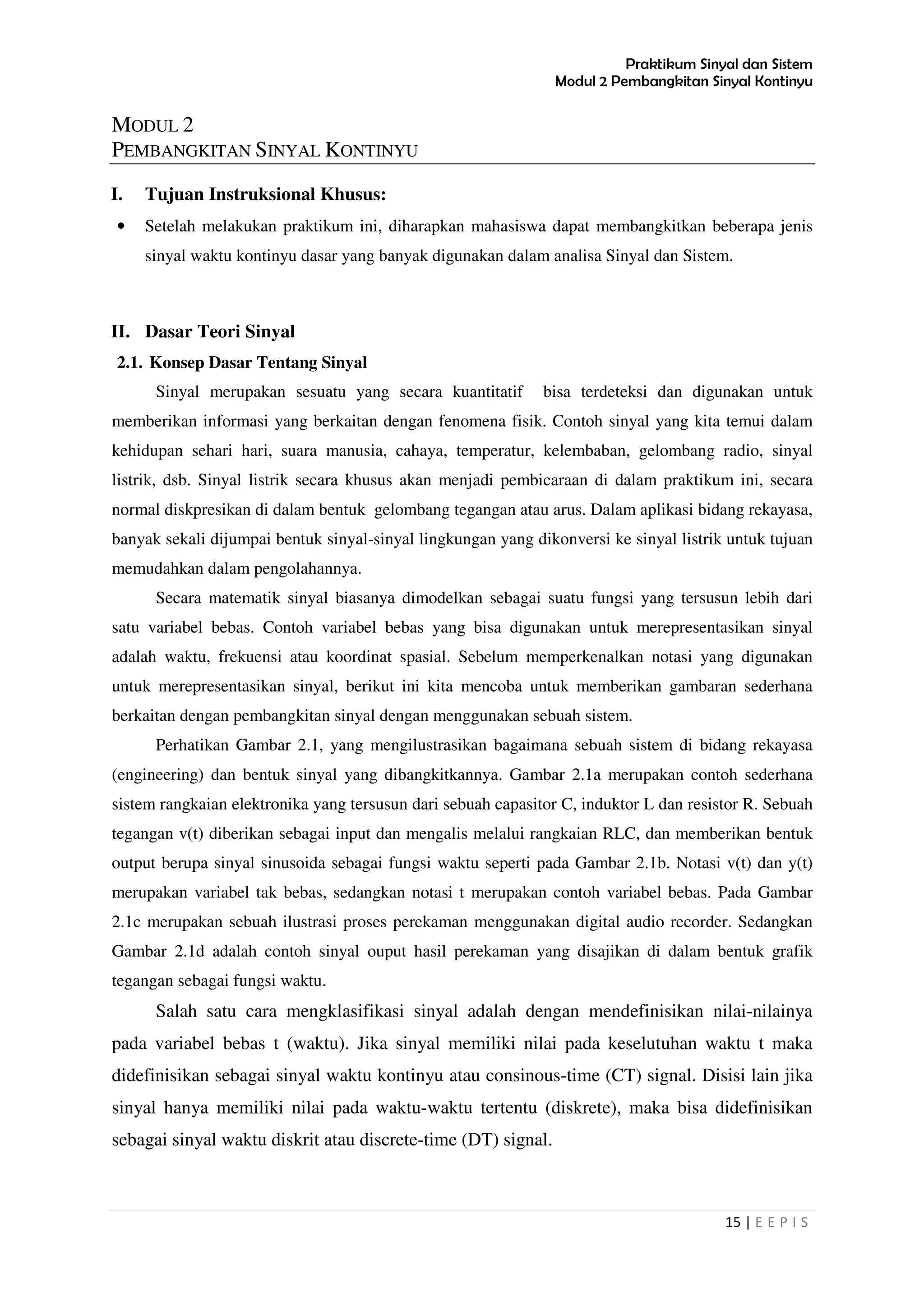 Praktikum Sinyal dan Sistem
Modul 2 Pembangkitan Sinyal Kontinyu
15 | E E P I S
MODUL 2
PEMBANGKITAN SINYAL KONTINYU
I. Tujuan Instruksional Khusus:
• Setelah melakukan praktikum ini, diharapkan mahasiswa dapat membangkitkan beberapa jenis
sinyal waktu kontinyu dasar yang banyak digunakan dalam analisa Sinyal dan Sistem.
II. Dasar Teori Sinyal
2.1. Konsep Dasar Tentang Sinyal
Sinyal merupakan sesuatu yang secara kuantitatif bisa terdeteksi dan digunakan untuk
memberikan informasi yang berkaitan dengan fenomena fisik. Contoh sinyal yang kita temui dalam
kehidupan sehari hari, suara manusia, cahaya, temperatur, kelembaban, gelombang radio, sinyal
listrik, dsb. Sinyal listrik secara khusus akan menjadi pembicaraan di dalam praktikum ini, secara
normal diskpresikan di dalam bentuk gelombang tegangan atau arus. Dalam aplikasi bidang rekayasa,
banyak sekali dijumpai bentuk sinyal-sinyal lingkungan yang dikonversi ke sinyal listrik untuk tujuan
memudahkan dalam pengolahannya.
Secara matematik sinyal biasanya dimodelkan sebagai suatu fungsi yang tersusun lebih dari
satu variabel bebas. Contoh variabel bebas yang bisa digunakan untuk merepresentasikan sinyal
adalah waktu, frekuensi atau koordinat spasial. Sebelum memperkenalkan notasi yang digunakan
untuk merepresentasikan sinyal, berikut ini kita mencoba untuk memberikan gambaran sederhana
berkaitan dengan pembangkitan sinyal dengan menggunakan sebuah sistem.
Perhatikan Gambar 2.1, yang mengilustrasikan bagaimana sebuah sistem di bidang rekayasa
(engineering) dan bentuk sinyal yang dibangkitkannya. Gambar 2.1a merupakan contoh sederhana
sistem rangkaian elektronika yang tersusun dari sebuah capasitor C, induktor L dan resistor R. Sebuah
tegangan v(t) diberikan sebagai input dan mengalis melalui rangkaian RLC, dan memberikan bentuk
output berupa sinyal sinusoida sebagai fungsi waktu seperti pada Gambar 2.1b. Notasi v(t) dan y(t)
merupakan variabel tak bebas, sedangkan notasi t merupakan contoh variabel bebas. Pada Gambar
2.1c merupakan sebuah ilustrasi proses perekaman menggunakan digital audio recorder. Sedangkan
Gambar 2.1d adalah contoh sinyal ouput hasil perekaman yang disajikan di dalam bentuk grafik
tegangan sebagai fungsi waktu.
Salah satu cara mengklasifikasi sinyal adalah dengan mendefinisikan nilai-nilainya
pada variabel bebas t (waktu). Jika sinyal memiliki nilai pada keselutuhan waktu t maka
didefinisikan sebagai sinyal waktu kontinyu atau consinous-time (CT) signal. Disisi lain jika
sinyal hanya memiliki nilai pada waktu-waktu tertentu (diskrete), maka bisa didefinisikan
sebagai sinyal waktu diskrit atau discrete-time (DT) signal.
 