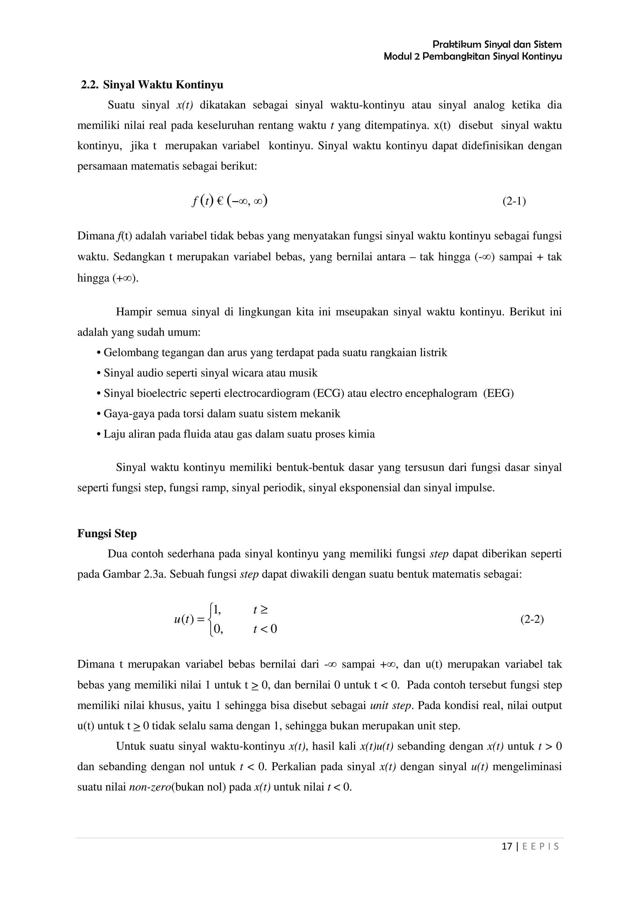 Praktikum Sinyal dan Sistem
Modul 2 Pembangkitan Sinyal Kontinyu
17 | E E P I S
2.2. Sinyal Waktu Kontinyu
Suatu sinyal x(t) dikatakan sebagai sinyal waktu-kontinyu atau sinyal analog ketika dia
memiliki nilai real pada keseluruhan rentang waktu t yang ditempatinya. x(t) disebut sinyal waktu
kontinyu, jika t merupakan variabel kontinyu. Sinyal waktu kontinyu dapat didefinisikan dengan
persamaan matematis sebagai berikut:
f (t) € (−∞, ∞) (2-1)
Dimana f(t) adalah variabel tidak bebas yang menyatakan fungsi sinyal waktu kontinyu sebagai fungsi
waktu. Sedangkan t merupakan variabel bebas, yang bernilai antara – tak hingga (-∞) sampai + tak
hingga (+∞).
Hampir semua sinyal di lingkungan kita ini mseupakan sinyal waktu kontinyu. Berikut ini
adalah yang sudah umum:
• Gelombang tegangan dan arus yang terdapat pada suatu rangkaian listrik
• Sinyal audio seperti sinyal wicara atau musik
• Sinyal bioelectric seperti electrocardiogram (ECG) atau electro encephalogram (EEG)
• Gaya-gaya pada torsi dalam suatu sistem mekanik
• Laju aliran pada fluida atau gas dalam suatu proses kimia
Sinyal waktu kontinyu memiliki bentuk-bentuk dasar yang tersusun dari fungsi dasar sinyal
seperti fungsi step, fungsi ramp, sinyal periodik, sinyal eksponensial dan sinyal impulse.
Fungsi Step
Dua contoh sederhana pada sinyal kontinyu yang memiliki fungsi step dapat diberikan seperti
pada Gambar 2.3a. Sebuah fungsi step dapat diwakili dengan suatu bentuk matematis sebagai:



<
≥
=
0,0
,1
)(
t
t
tu (2-2)
Dimana t merupakan variabel bebas bernilai dari -∞ sampai +∞, dan u(t) merupakan variabel tak
bebas yang memiliki nilai 1 untuk t > 0, dan bernilai 0 untuk t < 0. Pada contoh tersebut fungsi step
memiliki nilai khusus, yaitu 1 sehingga bisa disebut sebagai unit step. Pada kondisi real, nilai output
u(t) untuk t > 0 tidak selalu sama dengan 1, sehingga bukan merupakan unit step.
Untuk suatu sinyal waktu-kontinyu x(t), hasil kali x(t)u(t) sebanding dengan x(t) untuk t > 0
dan sebanding dengan nol untuk t < 0. Perkalian pada sinyal x(t) dengan sinyal u(t) mengeliminasi
suatu nilai non-zero(bukan nol) pada x(t) untuk nilai t < 0.
 