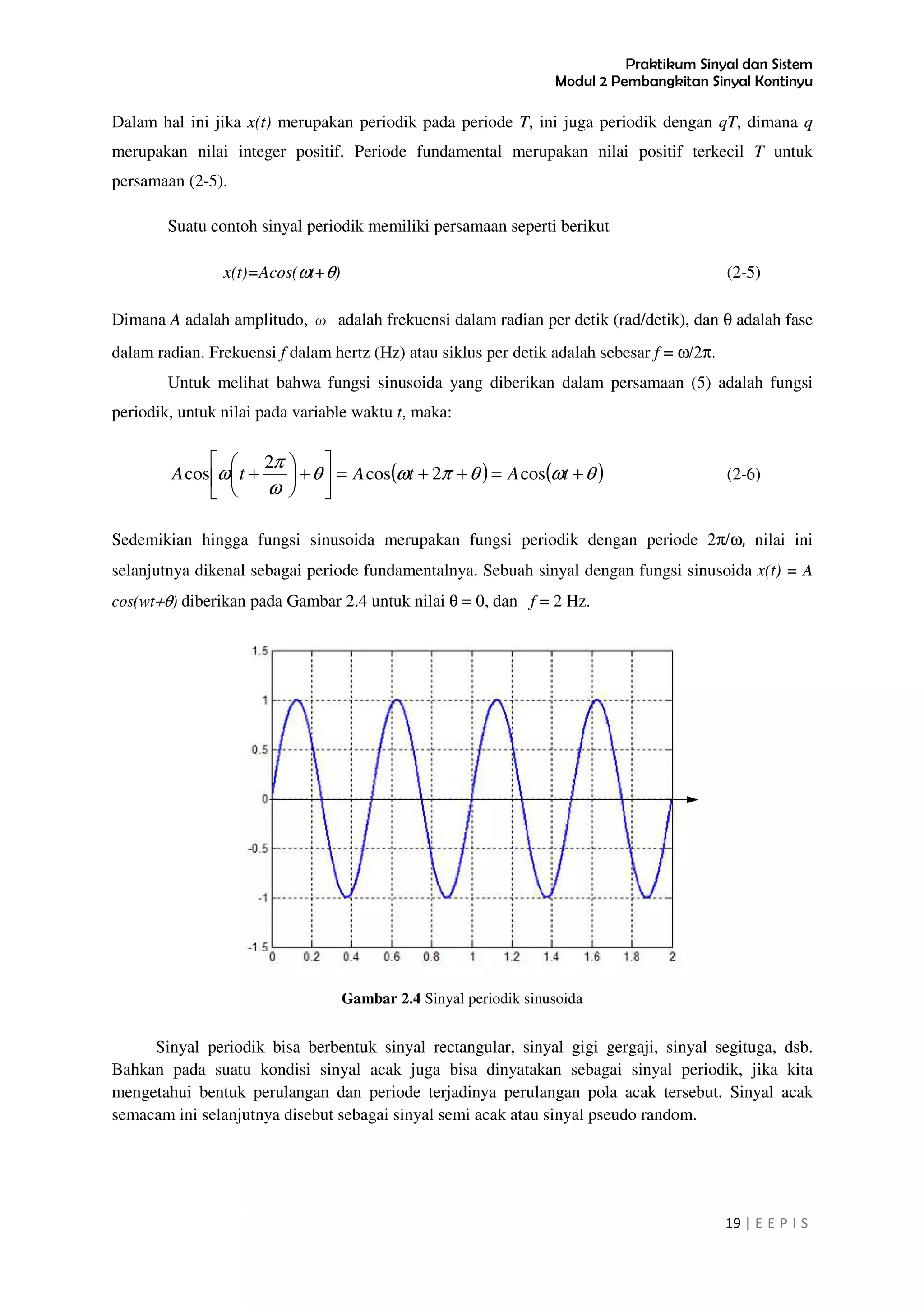Praktikum Sinyal dan Sistem
Modul 2 Pembangkitan Sinyal Kontinyu
19 | E E P I S
Dalam hal ini jika x(t) merupakan periodik pada periode T, ini juga periodik dengan qT, dimana q
merupakan nilai integer positif. Periode fundamental merupakan nilai positif terkecil T untuk
persamaan (2-5).
Suatu contoh sinyal periodik memiliki persamaan seperti berikut
x(t)=Acos(ωt+θ) (2-5)
Dimana A adalah amplitudo, ω adalah frekuensi dalam radian per detik (rad/detik), dan θ adalah fase
dalam radian. Frekuensi f dalam hertz (Hz) atau siklus per detik adalah sebesar f = ω/2π.
Untuk melihat bahwa fungsi sinusoida yang diberikan dalam persamaan (5) adalah fungsi
periodik, untuk nilai pada variable waktu t, maka:
( ) ( )θωθπωθ
ω
π
ω +=++=





+





+ tAtAtA cos2cos
2
cos (2-6)
Sedemikian hingga fungsi sinusoida merupakan fungsi periodik dengan periode 2π/ω, nilai ini
selanjutnya dikenal sebagai periode fundamentalnya. Sebuah sinyal dengan fungsi sinusoida x(t) = A
cos(wt+θ) diberikan pada Gambar 2.4 untuk nilai θ = 0, dan f = 2 Hz.
Gambar 2.4 Sinyal periodik sinusoida
Sinyal periodik bisa berbentuk sinyal rectangular, sinyal gigi gergaji, sinyal segituga, dsb.
Bahkan pada suatu kondisi sinyal acak juga bisa dinyatakan sebagai sinyal periodik, jika kita
mengetahui bentuk perulangan dan periode terjadinya perulangan pola acak tersebut. Sinyal acak
semacam ini selanjutnya disebut sebagai sinyal semi acak atau sinyal pseudo random.
 