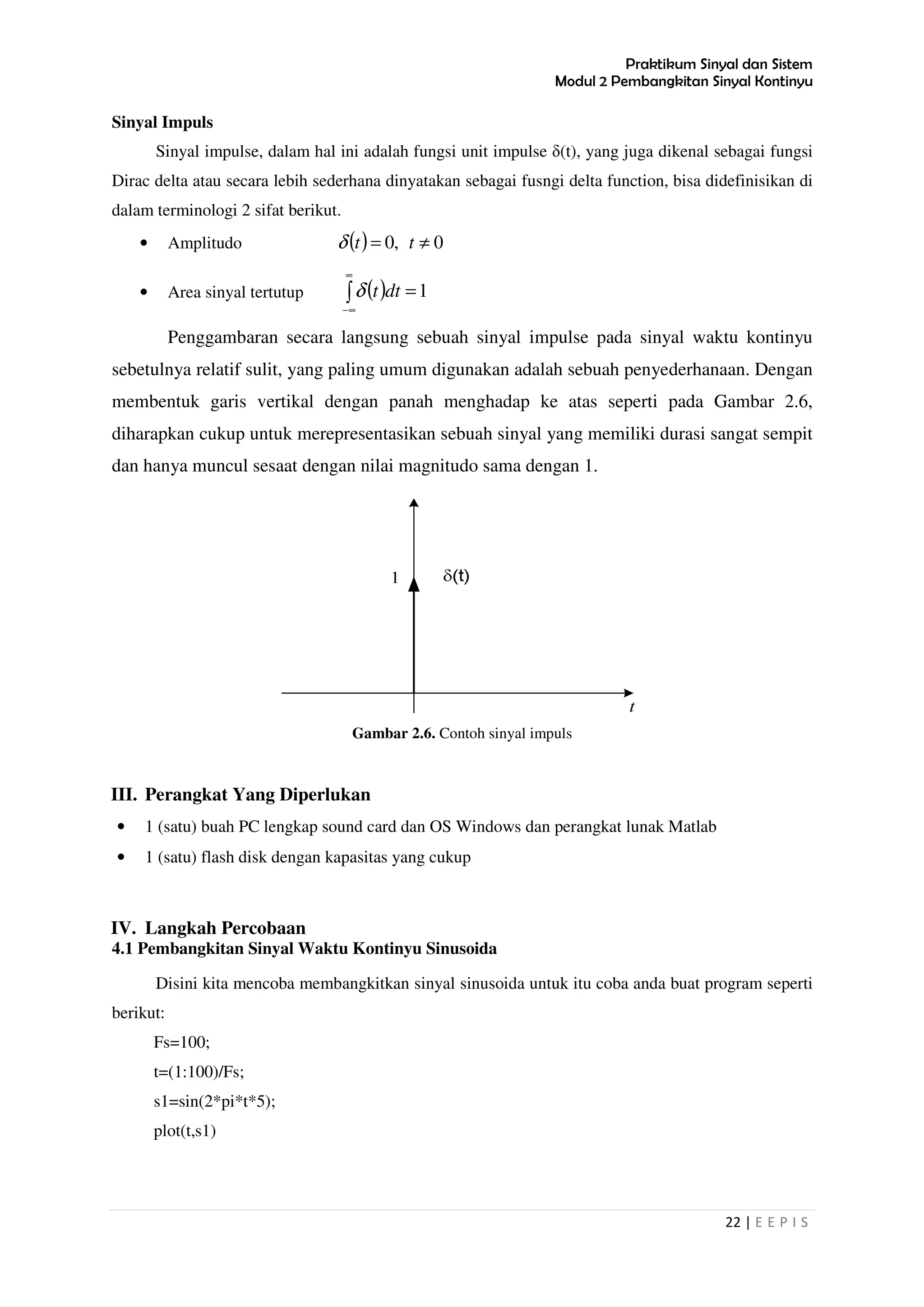 Praktikum Sinyal dan Sistem
Modul 2 Pembangkitan Sinyal Kontinyu
22 | E E P I S
Sinyal Impuls
Sinyal impulse, dalam hal ini adalah fungsi unit impulse δ(t), yang juga dikenal sebagai fungsi
Dirac delta atau secara lebih sederhana dinyatakan sebagai fusngi delta function, bisa didefinisikan di
dalam terminologi 2 sifat berikut.
• Amplitudo ( ) 0,0 ≠= ttδ
• Area sinyal tertutup ( )∫
∞
∞−
=1dttδ
Penggambaran secara langsung sebuah sinyal impulse pada sinyal waktu kontinyu
sebetulnya relatif sulit, yang paling umum digunakan adalah sebuah penyederhanaan. Dengan
membentuk garis vertikal dengan panah menghadap ke atas seperti pada Gambar 2.6,
diharapkan cukup untuk merepresentasikan sebuah sinyal yang memiliki durasi sangat sempit
dan hanya muncul sesaat dengan nilai magnitudo sama dengan 1.
Gambar 2.6. Contoh sinyal impuls
III. Perangkat Yang Diperlukan
• 1 (satu) buah PC lengkap sound card dan OS Windows dan perangkat lunak Matlab
• 1 (satu) flash disk dengan kapasitas yang cukup
IV. Langkah Percobaan
4.1 Pembangkitan Sinyal Waktu Kontinyu Sinusoida
Disini kita mencoba membangkitkan sinyal sinusoida untuk itu coba anda buat program seperti
berikut:
Fs=100;
t=(1:100)/Fs;
s1=sin(2*pi*t*5);
plot(t,s1)
 