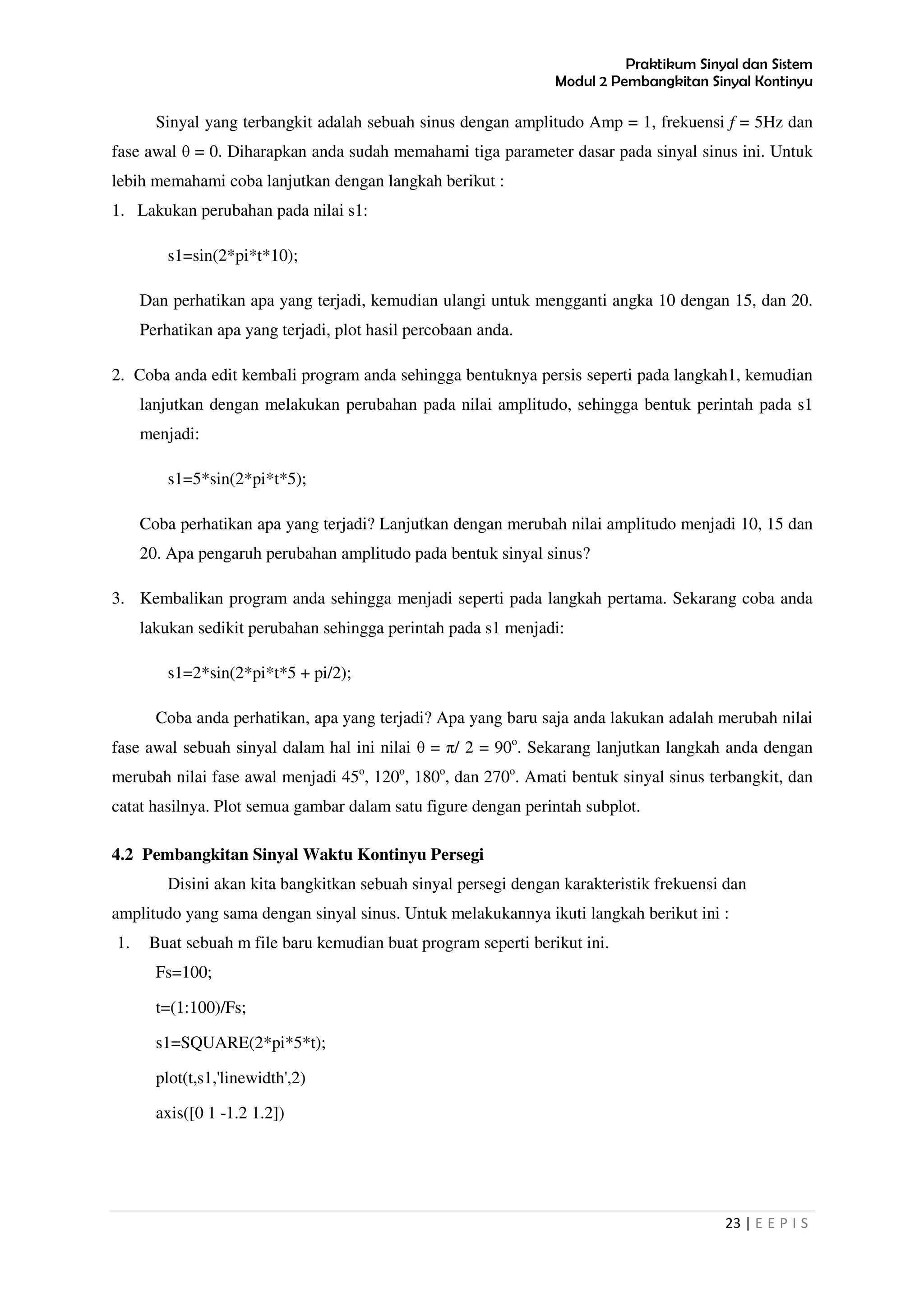 Praktikum Sinyal dan Sistem
Modul 2 Pembangkitan Sinyal Kontinyu
23 | E E P I S
Sinyal yang terbangkit adalah sebuah sinus dengan amplitudo Amp = 1, frekuensi f = 5Hz dan
fase awal θ = 0. Diharapkan anda sudah memahami tiga parameter dasar pada sinyal sinus ini. Untuk
lebih memahami coba lanjutkan dengan langkah berikut :
1. Lakukan perubahan pada nilai s1:
s1=sin(2*pi*t*10);
Dan perhatikan apa yang terjadi, kemudian ulangi untuk mengganti angka 10 dengan 15, dan 20.
Perhatikan apa yang terjadi, plot hasil percobaan anda.
2. Coba anda edit kembali program anda sehingga bentuknya persis seperti pada langkah1, kemudian
lanjutkan dengan melakukan perubahan pada nilai amplitudo, sehingga bentuk perintah pada s1
menjadi:
s1=5*sin(2*pi*t*5);
Coba perhatikan apa yang terjadi? Lanjutkan dengan merubah nilai amplitudo menjadi 10, 15 dan
20. Apa pengaruh perubahan amplitudo pada bentuk sinyal sinus?
3. Kembalikan program anda sehingga menjadi seperti pada langkah pertama. Sekarang coba anda
lakukan sedikit perubahan sehingga perintah pada s1 menjadi:
s1=2*sin(2*pi*t*5 + pi/2);
Coba anda perhatikan, apa yang terjadi? Apa yang baru saja anda lakukan adalah merubah nilai
fase awal sebuah sinyal dalam hal ini nilai θ = π/ 2 = 90o
. Sekarang lanjutkan langkah anda dengan
merubah nilai fase awal menjadi 45o
, 120o
, 180o
, dan 270o
. Amati bentuk sinyal sinus terbangkit, dan
catat hasilnya. Plot semua gambar dalam satu figure dengan perintah subplot.
4.2 Pembangkitan Sinyal Waktu Kontinyu Persegi
Disini akan kita bangkitkan sebuah sinyal persegi dengan karakteristik frekuensi dan
amplitudo yang sama dengan sinyal sinus. Untuk melakukannya ikuti langkah berikut ini :
1. Buat sebuah m file baru kemudian buat program seperti berikut ini.
Fs=100;
t=(1:100)/Fs;
s1=SQUARE(2*pi*5*t);
plot(t,s1,'linewidth',2)
axis([0 1 -1.2 1.2])
 